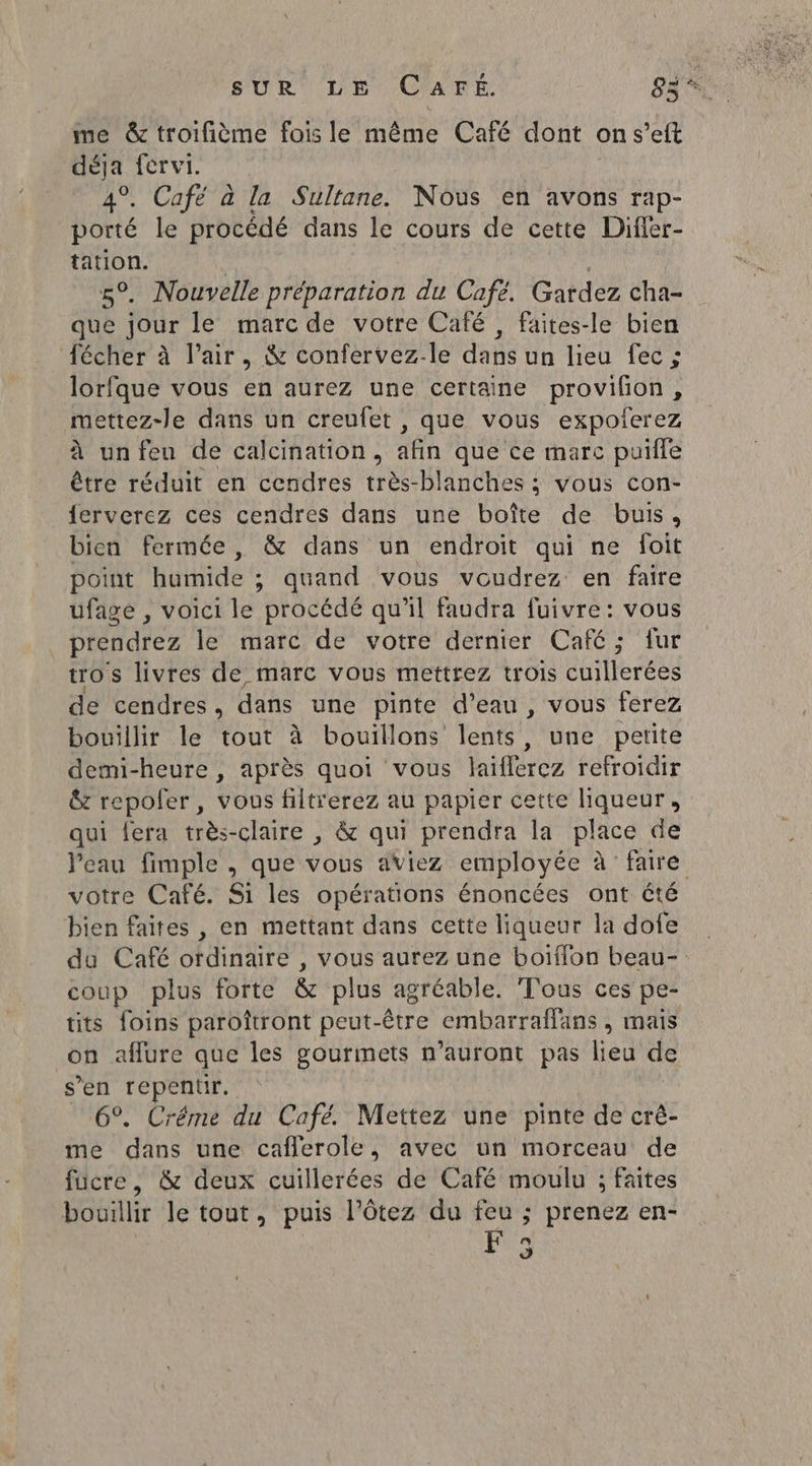 me &amp; troifième fois le même Café dont on s’eft déja férvi. 4°. Café à la Sultane. Nous en avons rap- porté le procédé dans le cours de cette Difler- PIUOU: . Nouvelle préparation du Cafe. Gardez cha- ae jour le marc de votre Café, faites-le bien fécher à l’air, &amp; confervez-le dans un lieu fec ; lorfque vous en aurez une certaine provilon, mettez-le dans un creufet , que vous expoferez à un feu de calcination, afin que ce marc puifle être réduit en cendres très-blanches ; vous con- ferverez ces cendres dans une boîte de buis, bien fermée, &amp; dans un endroit qui ne foit point humide ; quand vous voudrez en faire ufagé , voici le procédé qu'il faudra fuivre: vous prendrez le marc de votre dernier Café; fur tros livres de marc vous mettrez trois cuillerées de cendres, dans une pinte d’eau, vous ferez bouillir le tout à bouillons lents, une petite demi-heure , après quoi vous laiflerez refroidir &amp; repofer, vous filtrerez au papier cette liqueur, qui fera très-claire , &amp; qui prendra la place de Veau fimple , que vous aViez employée à faire votre Café. Si les opérations énoncées ont été bien faites , en mettant dans cette liqueur la dofe du Café ordinaire , vous aurez une boiïffon beau- coup plus forte &amp; plus agréable. Tous ces pe- tits foins paroîtront peut-être embarraflans , mais -0n affure que les gourmets n'auront pas lieu de sen repentir. | 6°. Créme du Café. Mettez une pinte de crê- me dans une caflerole, avec un morceau de fucre, &amp; deux cuillerées de Café moulu ; faites bouillir le tout, puis l’ôtez du feu ; prenez en- F3