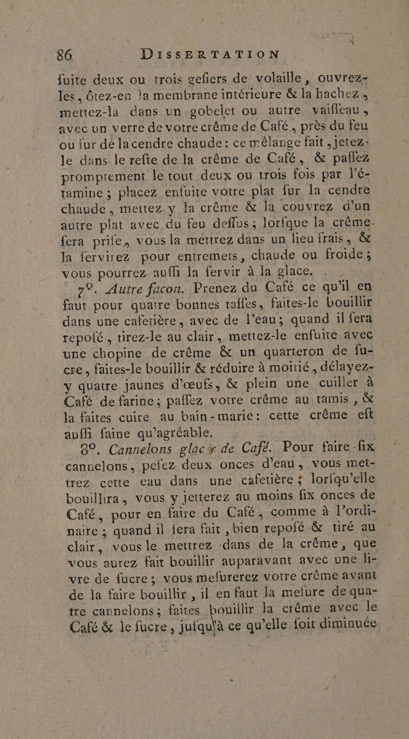 fuite deux ou trois gefers de: volaille, ouvrez- les, Ôtez-en la membrane intérieure &amp; la bachez, mettez-la dans un gobelet ou autre vaifleau, avec un verre de votre crême de Café, près du feu ou fur dé lacendre chaude: ce mélange fait, Jetez: le dans le refte de la crême de Café, &amp; pañlez promptement le tout deux ou trois fois par l'é- tamine ; placez enfuite votre plat fur la cendre chaude, mettez.y la crême &amp; la couvrez d’un autre plat avec du feu deflus; lorfque la crême- fera prile, vous la mettrez dans un lieu frais, &amp; la fervirez pour entremets, chaude ou froide; vous pourrez auf la fervir à la glace. . . 7°. Autre facon. Prenez du Café ce qu'il en faut pour quatre bonnes taffes, faites-le bouillir dans une cafetière, avec de l'eau; quand il fera repoté , tirez-le au clair, mettez-le enfuite avec une chopine de crême &amp; un quarteron de Îu- cre, faites-le bouillir &amp; réduire à moitié, délayez- y quatre jaunes d'œufs, &amp; plein une cuiller à Café de farine; paflez votre crême au tamis , &amp; la faites cuire au bain-marie: cette crême ef aufhi faine qu'agréable. un 8°. Cannelons glacy de Café. Pour faire fix cannelons, pefez deux onces d’eau, vous met- trez cette eau dans une cafetière ; lorfqu'elle bouillhra, vous y jetterez au moins fix onces de Café, pour en faire du Café, comme à l’ordi- _naire; quand il {era fait , bien repoié &amp; tiré au clair, vousle mettrez dans de la crême , que vous aurez fait bouillir auparavant avec une li- vre de fucre; vous mefurerez votre crème avant de la faire bouillir , il en faut la melure de qua- tre cannelons; faites bouillir la crême avec le Café &amp; le fucre, jufqu\à ce qu’elle foit diminuée