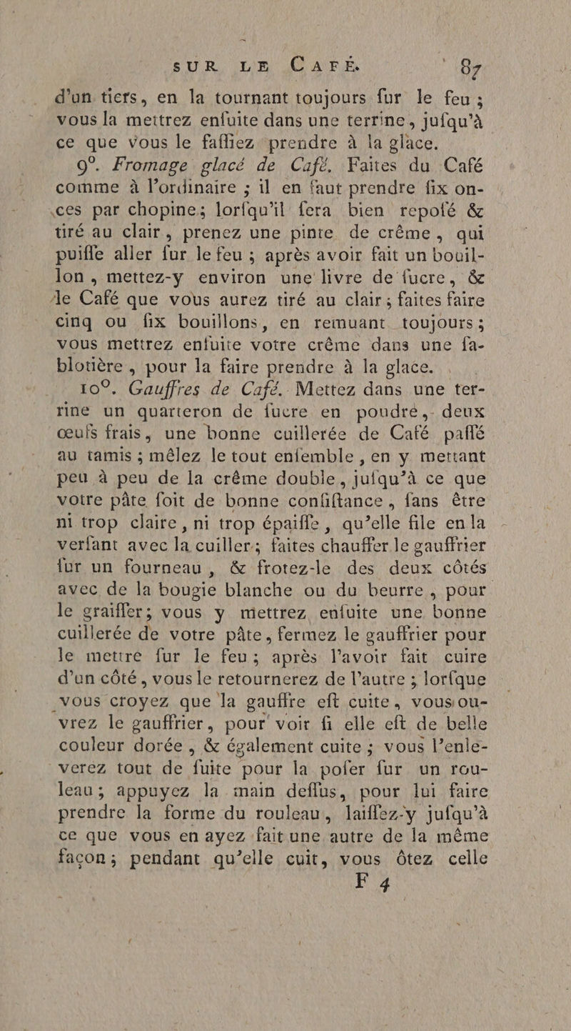 d _ d’un tiers, en la tournant toujours fur le feu ; vous la meitrez enfuite dans une Érnee jufqu’à peabe vous le fafliez prendre à la glace. 0°. Fromage glacé de Cufë, Faites du Café comme à l'ordinaire ; il en faut prendre fix on- ces par chopine; lorfqu'il fera bien repolé &amp; üré au clair, prenez une pinte de crême, qui puifle aller fur le feu ; après avoir fait un bouil- lon , mettez-y environ une livre de fucre, &amp; le Café que vous aurez tiré au clair; faites faire cinq ou fix bouillons, en remuant toujours; vous mettrez enlfuite votre crême dans une fa- blotière , pour la faire prendre à la glace. 10°. Gauffres de Café. Mettez dans une ter- rine un quarteron de fucre en poudre, deux œufs frais, une bonne cuillerée de Café pañé au tamis ; mêlez le tout enfemble , en y mettant peu à peu de la crême double, jufqu’à ce que votre pâte foit de bonne confftance, fans être ni trop claire, ni trop épaifle, qu’elle file enla verfant avec A cuiller; faites Sn le gauffrier fur un fourneau , &amp; frotez-le des deux cÔtés avec de la bougie blanche ou du beurre, pour le graifler ; vous y mettrez enfuite une bonne cuillerée de votre pâte, fermez le gauffrier pour le metiré fur le feu; après l'avoir fait cuire d’un côté, vous le retournerez de l’autre ; lorfque _vous croyez que la gaufire eit cuite, vousou- vrez le gauffrier, pour voir fi elle eft de belle couleur dorée , &amp; également cuite ; vous l’enle- verez tout de fuite pour la pofer fur un rou- leau; appuyez la main deflus, pour lui faire prendre la forme du rouleau, laiflez-y jufqu’à ce que vous en ayez fait une autre de la même facon; pendant qu’elle cuit, vous Ôtez celle F 4