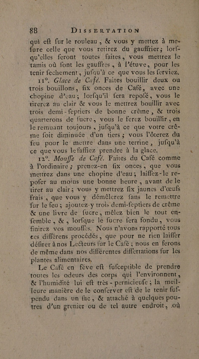 qui eft fur le rouleau , & vous y mettez à me- fure celle que vous retirez du gaufrier; lorl- qu’elles feront toutes faites, vous mettrez Île tamis où font les gaufires . à l’étuve, pour les EU RE , jufau’à ce que vous les ferviez. Glace de Cüfé. Faites bouillir deux ou re PA. . fix onces de: CAC, avec une. chopine d’eau; lorfqu'il fera repofé, vous le tirerez au clair & vous le mettrez bouillir avec trois demi-feptiers de bonne crême , & trois quarterons de fucre, vous le ferez bouillir , en le remuant toujours, jufqu’à ce que votre crê- me foit diminuée d’un tiers; vous l’ôterez du feu pour le mettre dans une terrine, jufqu’à ce que vous lefafñiez prendre à la place, pds 12°. Mouffe de Café. Faites du Café comme à l'ordinaire ; prenez-en fix onces, que vous imettrez dans une chopine d’eau; laïfflez-le re- pofer au moins une bonne heure , avant de le tirer au clair; vous y mettrez fix jaunes d’ œufs frais , que vous y démêlerez ians le remettre fur le feu ; ajoutez-y trois demi-feptiers de crème & une livre de fucre, mêlez bien Île tout en- femble , & ., lorfque le fucre fera fondu, vous finirez vos moufles. Nous n'avons rapporté tous ees différens RIDESRE ES que pour ne rien laïfer défirer ànos Lecteurs fur le Café ; nous en ferons de même dans nos différentes dératÈns fur les plantes alimentaires. _ Le Café en féve eft fufceptible de prendre toutes les odeurs des corps qui l’environnent , & l'humidité lui eft très - pernicieufe ; la meil- ieure manière de le conferver eft de le tenir fuf- pendu dans un fac, & attaché à quelques pou- tres d’un grenier ou de tel autre endroit, .où '