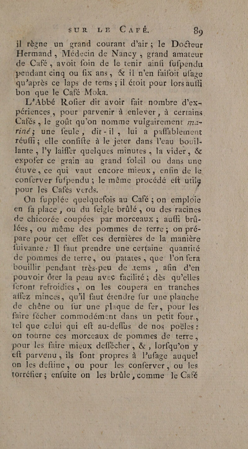 jl règne un grand courant d’air ; le Doëteur Hermand, Médecin de Nancy, Hip amateur de Café , avoit foin de Île tenir ainfi fufpendu (pendant cinq ou fix ans, &amp; il n’en faifoit ufage \qu’après ce laps de terms ; il étoit pour lors auf bon que le Café Moka. L’Abbé Rofer dit avoir fait nombre d’ex- périences , pour parvenir à enlever, à certains Cafés , le goût qu'on nomme vulgairement 714- riné; une feule, dit-il, lui a paflablement réuffi ; elle confifte à le jeter dans l’eau bouil- Jante , y laifler quelques minutes , la vider, &amp; expoler ce grain au grand foleil ou dans une étuve, ce qui vaut encore mieux, enfin de le CDs à fufpendu ; le même procédé eit the pour les Cafés verds. _ On fupplée quelquefois au Café ; on emploie en fa place , ou du feigle brülé , ou des racines de chicorée coupées par morceaux ; auffi brû- lées, ou même des pommes de terre; on pré- pare pour cet effet ces dernières de la manière luivante : fl faut prendre une certaine quantité de pommes de terre, ou patates, que l’on fera bouillir pendant très-peu de £tems , afin d’en pouvoir Ôter la peau avec facilité; dès qu’elles feront refroidies, on les coupera en tranches aflez minces, qu'il faut étendre fur une planche de chêne ou fur une plique de fer, pour les faire fécher commodément dans un petit four., tel que celui qui eft au-deflus de nos poëles : on toûrne ces morceaux de pommes de terre, pour les faire mieux deflécher, &amp;, lorfqu’on y eft parvenu, ils font propres à | rule auquel on les deftine, ou pour les conferver , ou les torréfier ; enfuite on les brûle , comme le Café