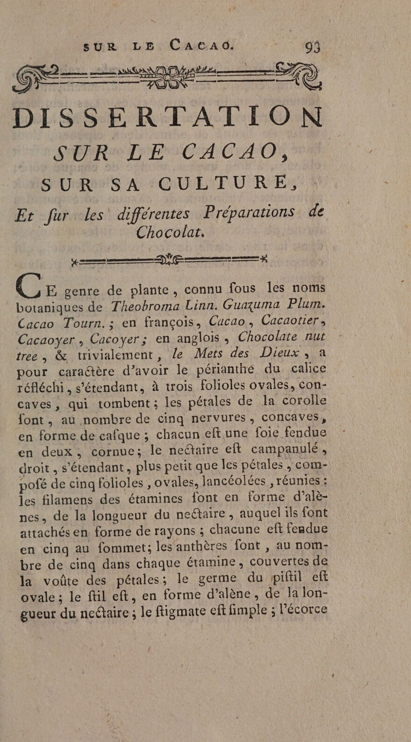 D sur LE CACAG. Ve 93 Gage — 579 DISSERTATION SERA LP SCA CAO S'URIPS A''COULTURE: Er fur les différentes Préparations de Chocolat. C E genre de plante, connu fous les noms botaniques de Theobroma Linn. Guaçuma Plum. Cacao Tourn. ; en françois, Cucao, Cacaotier, Cacaoyer , Cacoyer; en anglois , Chocolate nut tree, &amp; trivialement, le Mets des Dieux , a pour caraétère d’avoir le périanthé du calice réfléchi, s'étendant, à trois folioles ovales, con- caves, qui tombent ; les pétales de la corolle font, au nombre de cinq nervures, concaves, en forme de cafque ; chacun eftune foie fendue en deux, cornue; le neétaire eft campanulé, droit , s'étendant, plus petit que Îles pétales , com- pofé de cinq folioles , ovales, lancéolées , réunies : les filamens des étamines font en forme d’alè- nes, de la longueur du neëtaire, auquel ils font attachés en forme de rayons ; chacune eft feadue en cing au fommet; les anthères font , au nom- bre de cinq dans chaque étamine, couvertes de la voûte des pétales; le germe du piftil eft ovale ; le ftil eft, en forme d’alène, de la lon- gueur du neétaire ; le ftigmate eft fimple ; l'écorce