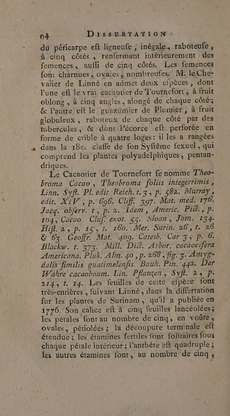 du péricarpe eft ligneufe ; inégale, raboteufe , à cinq côtés , renfermant intérieurement des femences, aufli de cinq côtés. es femences font charnues, ovales, nombreufes. M. le Che: valier de Linné en admet deux cefpèces, dont - l'une ef le vrai cacaotier de Toutnefort ; à fruit oblong , à cinq angles, alongé de chaque côté»; &amp; l’autre’ eft le guazümier de Plumier , à fruit globuleux , raboteux de chaque côté par des tubercules, &amp; dont lPécorce eft. perforée en forme de crible à quatre loges: ii les a rangées dans la 18e. clafle de fon Syftême fexuel, qui comprend les plantes polyadelphiques, pentan- driques. R Le Cacaotier de Tournefort fe nomme T'heo- broma Cacao, Theobroma foliis inteperrimis, Linn. Syft. PL edir. Reich. t.3, p. 482. Murray, edit. XIV, p. 696. Cliff. 397. Mat. med. 276. Jaëq. obferv. t, p. 2. Idem, Americ. Pix ;p: 204, Cacao. Cluf: exot. 55. Sloan, Jam. 134. Hiff. a, p. 24,4 260. Mer. Surin. 26, t. 26 &amp; 63. Geoftr. Mat. 409. Catesb. Car 3 p. 6. Blackw. t. 373. Mill. Di&amp;. Arbor. cacaocifera Americana. Pluk. Alm. 40 ,p. 268, fig. 3: AmMmyg- dalis fimilis guatimelenfis. Bauh. Pin. 442. Der Wahre cacaoboum. Lin. Pflanxen, Syft. 2: p: »24, t. 14. Les feuilles de ceite elpèce {ont très-entières , fuivant Linné, dans la differtation fur les plantes de Surinam, qu'il a publiée en 1776. Son calice eft à cinq feuilles lancéolées; les pétales font au nombre de cinq, en voûte; ovales, pétiolées ; la découpure terminale cf étendue ; les étamines fertiles font folitaires fous chaque pétale intérieur ; l’anthére eft quadruple ; les autres étamines font, au nombre de cinq,