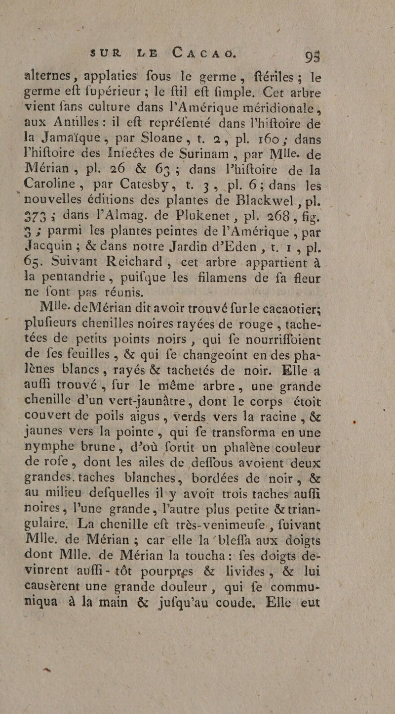 altetnes , applaties fous le germe, ftériles; le germe eft fupérieur ; le fil eft fimple. Cet arbre vient fans culture dans l'Amérique méridionale, aux Antilles : il eft repréfenté dans l’hiftoire de la Jamaïque, par Sloane, t. 2, pl. 160 ; dans Phiftoire des Inieétes de Surinam , par Mile. de Mérian , pl. 26 &amp; 63; dans l’hiftoire de la Caroline , par Catesby, t. 3, pl. 6; dans les ‘nouvelles éditions des plantes de Blackwel., pl. 373: dans l’Almag. de Plukenet, pl. 268, fig. 3; parmi les plantes peintes de l'Amérique , par Jacquin ; &amp; Cans notre Jardin d’Eden , t 1, pl. 65. Suivant Reichard, cet arbre appartient à la pentandrie, puifque les filamens de fa fleur ne font pas réunis. É | Mille. deMérian dit avoir trouvé furle cacaotier; plufieurs chenilles noires rayées de rouge , tache- tées de petits points noirs, qui fe nourrifloient de fes feuilles , &amp; qui fe changeoïint en des pha- lènes blancs, rayés &amp; tachetés de noir. Elle a auf trouvé, fur le même arbre, une grande chenille d’un vert-jaunâtre, dont le corps étoit couvert de poils aigus, verds vers la racine , &amp; jaunes vers la pointe, qui fe transforma en une nymphe brune, d’où fortit un phalène couleur de rofe, dont les ailes de deffous avoient deux grandes. taches blanches, bordées de noir, &amp; au milreu defquelles il y avoit trois taches auffi noires , l’une grande, l’autre plus petite &amp;trian- gulaire, La chenille eft très-venimeufe., fuivant Mlle. de Mérian ; car elle la ‘bleffa aux doigts dont Mlle, de Mérian la toucha: fes doigts de- vinrent aufli- tôt pourpres &amp; livides, &amp; lui causèrent une grande douleur , qui fe commu- niqua à la main &amp; jufqu’au coude. Elle eut
