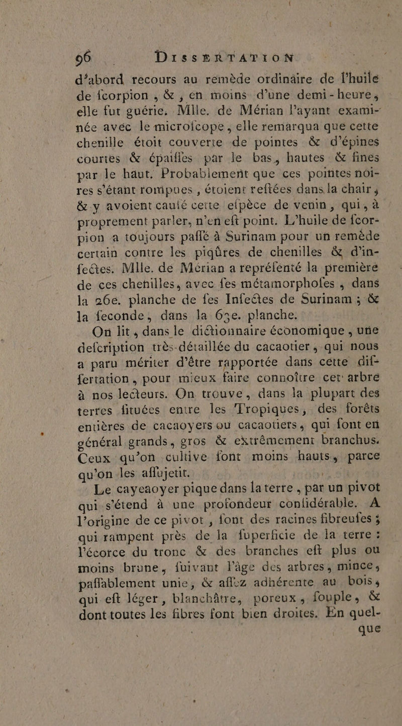 501: DIissERTATION | d’abord recours au remède ordinaire de l'huile de {corpion , &amp; , en moins d’une demi-heure, elle fut guérie, Mlle. de Mérian l'ayant exami- née avéc le microicope, elle remarqua que cette chenille étoit couverte de pointes &amp; d’épines courtes &amp; épaifles par le bas, hautes &amp; fines par le haut. Probablement que ces poitites noï- res s'étant rompues , étoient reftées dans la chair ; &amp; y avoient cauié cette efpèce de venin, qui, à proprement parler, n’en eft point. L'huile de fcor- pion a toujours paflé à Surinam pour un remède certain contre les piqüres de chenilles &amp; d'in- fetes. Mlle. de Mérian a reprélenté la première de ces chenilles, avec fes métamorpholes ; dans la 26e. planche de fes Infeétes de Surinam ; &amp; la feconde, dans la 65e. planche. F On lit, dans le diétionnaire économique , une defcription très-déraillée du cacaotier, qui nous a paru mériter d’être rapportée dans cétte dif- fertation , pour mieux faire connoître cet: arbre à nos lecteurs. On trouve, dans la plupart des terres fituées entre les Tropiques, des forêts entières de cacaoyers où cacaotiers, qui font en général grands, pros &amp; extrêmement branchus. Ceux qu’on cultive font moins hauts, ‘parce qu’on -les affujeuit. Le cayeaoyer pique dans laterre , par un pivot qui s'étend à une profondeur conlidérable. A l’origine de ce pivot , font des racines fibreules ; qui rampent près de la fuperficie de la terre : l'écorce du tronc &amp; des branches eft plus ou moins brune, fuivaut l'âge des arbres, mince, paflablement unie, &amp; aff:z adhérente au bois s qui eft léger, blanchâtre, poreux, fouple, &amp; dont toutes les fibres font bien droites. En quel- que