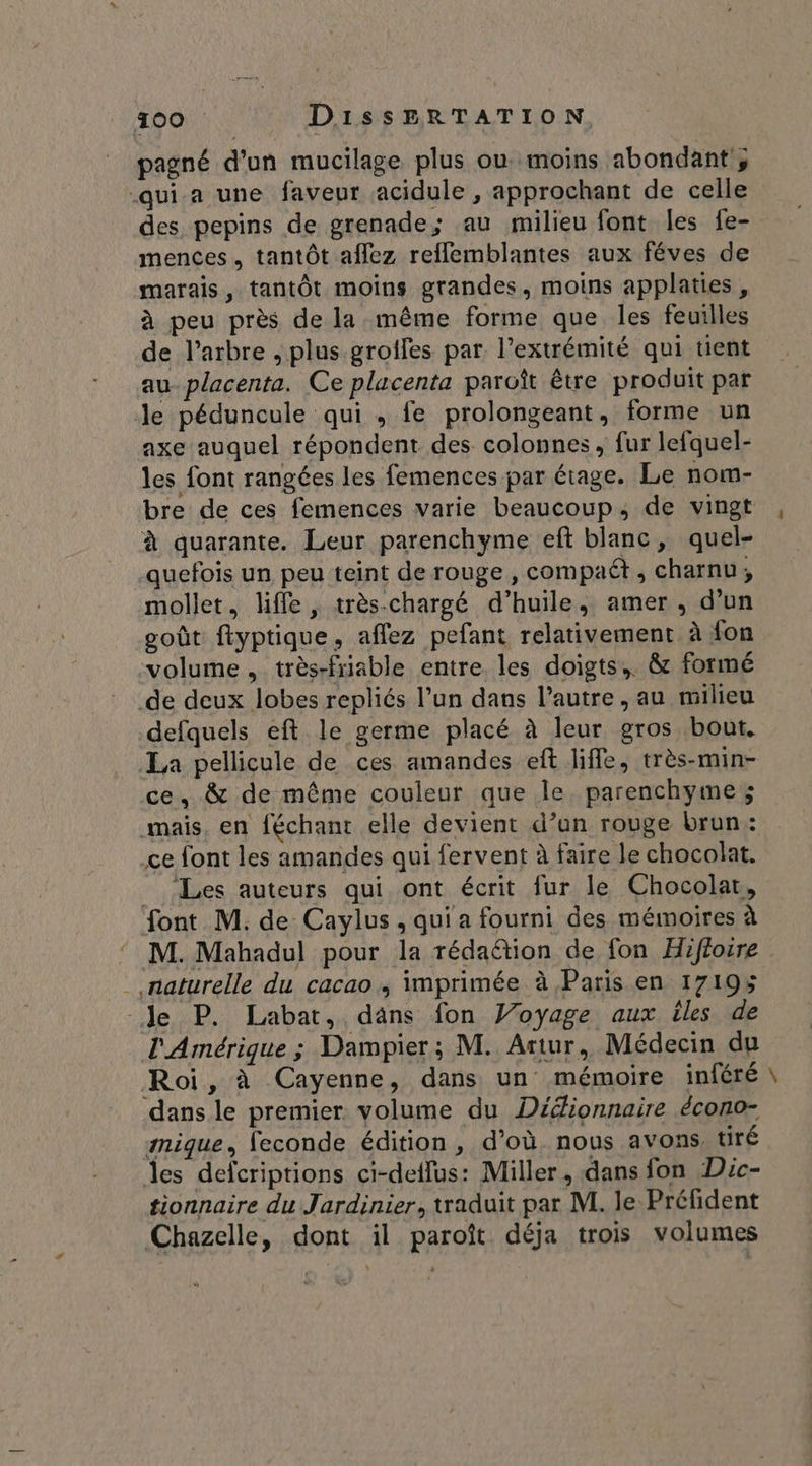 pagné d’un mucilage plus ou moins abondant , qui a une faveur acidule , approchant de celle des pepins de grenade; au milieu font les fe- mences , tantôt aflez reflemblantes aux féves de marais, tantôt moins grandes, moins applaties, à peu près de la même forme que les feuilles de l’arbre , plus grotfes par l’extrémité qui tient au placenta. Ce placenta paroît être produit par le péduncule qui , fe prolongeant, forme un axe auquel répondent des colonnes, fur lefquel- les font rangées les femences par étage. Le nom- bre de ces femences varie beaucoup, de vingt à quarante. Leur parenchyme eft blanc, quel- quefois un peu teint de rouge , compaét , charnu; mollet, liffe , très-chargé d’huile, amer, d’un goût ftyptique, aflez pefant relativement, à fon volume, très-friable entre. les doigts, &amp; formé de deux lobes repliés l’un dans l’autre, au milieu defquels eft le germe placé à leur gros bout. La pellicule de ces amandes eft liffe, très-min- ce, &amp; de même couleur que le. parenchyme mais. en féchant elle devient d’un rouge brun: ce font les amandes qui fervent à faire le chocolat. _ Les auteurs qui ont écrit fur le Chocolat, font M. de Caylus , qui a fourni des mémoires à M. Mahadul pour la rédaétion de fon Hifforre . naturelle du cacao, imprimée à Paris en 17195 le P. Labat, däns fon Voyage aux iles de l'Amérique ; Dampier; M. Artur, Médecin du Roi, à Cayenne, dans un mémoire inféré dans le premier volume du Dédionnaire écono- smique, feconde édition , d’où. nous avons, tiré Îes defcriptions ci-deflus: Miller, dans fon Dic- tionnaire du Jardinier, traduit par M. le Préfident Chazelle, dont il paroît déja trois volumes $