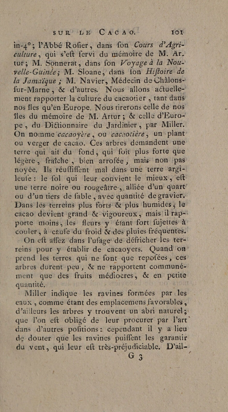 sUR’''LE CAC A: JO in-4° ; l'Abbé Rofer, dans fon Cours d’Agri- culture, qui s’eft fervi du mémoire de M. Ar. tur; M. Sonnerat, dans fon Voyage à la Nou- velle- Guinée; M. Sloane, dans ion Hiffoire de la Jamaïque ; M. Navier, Médecin de Uhâlons- fur-Marne , &amp; d’autres Nous allons aëtuelle- ment apporter la culture du cacaotier , tant dans nos îles qu’ en Europe, Nous tirerons celle de nos îles du mémoire de M. Artur ; &amp; celle d’Euro- pe, du Diétionnaire du Jardinier , par Miller. On nomme cacaoyère, où cacaotiere, un plant ou verger de cacao. Ces arbres demandent une terre qui ait du fond, qui foit plus forte que légère, fraîche ; bien arrofée, mais non ‘pas noyée, Ils réuffiffent mal dans une terre ‘argi- leute : le fol qui leur convient le mieux, eft une terre noire ou rougeâtre., alliée d’un quart’ ou d’un tiers de fable , avec quantité de gravier. Dans lés terreins plus tes &amp; plus humides; lé cacao devient grand &amp; vigoureux, mais il rap- porte moins, les fleurs y étant fort fujettes à couler, à ceufe du froid &amp;-des pluies fréquentes. On ft affez dans Pufage: de-défricher les ter- reins pour y établir de cacaoyers. Quand on prend les terres qui ne font que repofées, ces arbres durent peu, &amp; ne rapportent communé- ment que des fruits LA MATTER &amp; en petite quantité. Miller indique les ravines formées parles eaux , comme étant des emplacemens favorables, d’ailleurs les arbres y trouvent un abri naturel; que l’on eft obligé de leur procurer par l'art dans d’autres pofitions : cependant il y a lieu de douter que les ravines puiffent les garantir du vent, qui leur eft très-préjudiciable. D’ail- a] À