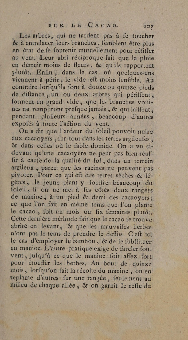 . Les arbres, qui ne tardent pas à fe toucher &amp; à entrelacer leurs branches, femblent être plus en état de fe foutenir mutuellement pour réfiiter au vent, Leur abri réciproque fait que la pluie en détruit moins de fleurs, &amp; qu'ils rapportent plutôt. Enfin, dans le cas où quelques-uns viennent à périr, le vide eft moins ienfible, Au contraire lorfqu’ils font à douze ou quinze pieds de diftance , un ou deux arbres qui périfent, forment un grand vide, que les branches voili- nes ne rempliront prefque jamais , &amp; qui laiffent, pendant plufieurs années , beaucoup d'autres expolés à toute l’aétion du vent. On a dit que l’ardeur du foleil pouvoit nuire aux cacaoyefs , Iur-tout dans les terres arzileufes, &amp; dans celles où le fable domine. On a vu ci- devant qu’une cacaoyère ne peut pas bien réul- fir à caufe de la qualité du fol , dans un terrein argileux , parce que les racines ne peuvent pas pivoter. Pour ce qui eft des terres sèches &amp; lé- gères, Île jeune plant y jouilre beaucoup du loleil, fi on ne mer à fes côtés deux rangées de manioc, à un pied &amp; demi des cacaoyers : ce que l’on fait en même tems que l’on plante le cacao , foit un mois ou fix femaines plutôt, Cette dernière méthode fait que je cacao fe trouve abrité en levant, &amp; que les mauvaifes herbes : n'ont pas le tems de prendre le deflus. C'’eft ici le cas d'employer le bambou, &amp; de le fubftituer au manioc. L’autre pratique exige de farcler fou- vent, jufqu’à ce que le manioc foit affez fort pour étouffer les herbes. Au bout de quinze mois, lorfau”’on fait la récolte du manioc, on en teplante d’autres fur une rangée , feulement au milieu de chaque allée, &amp; où garnit le refte du \