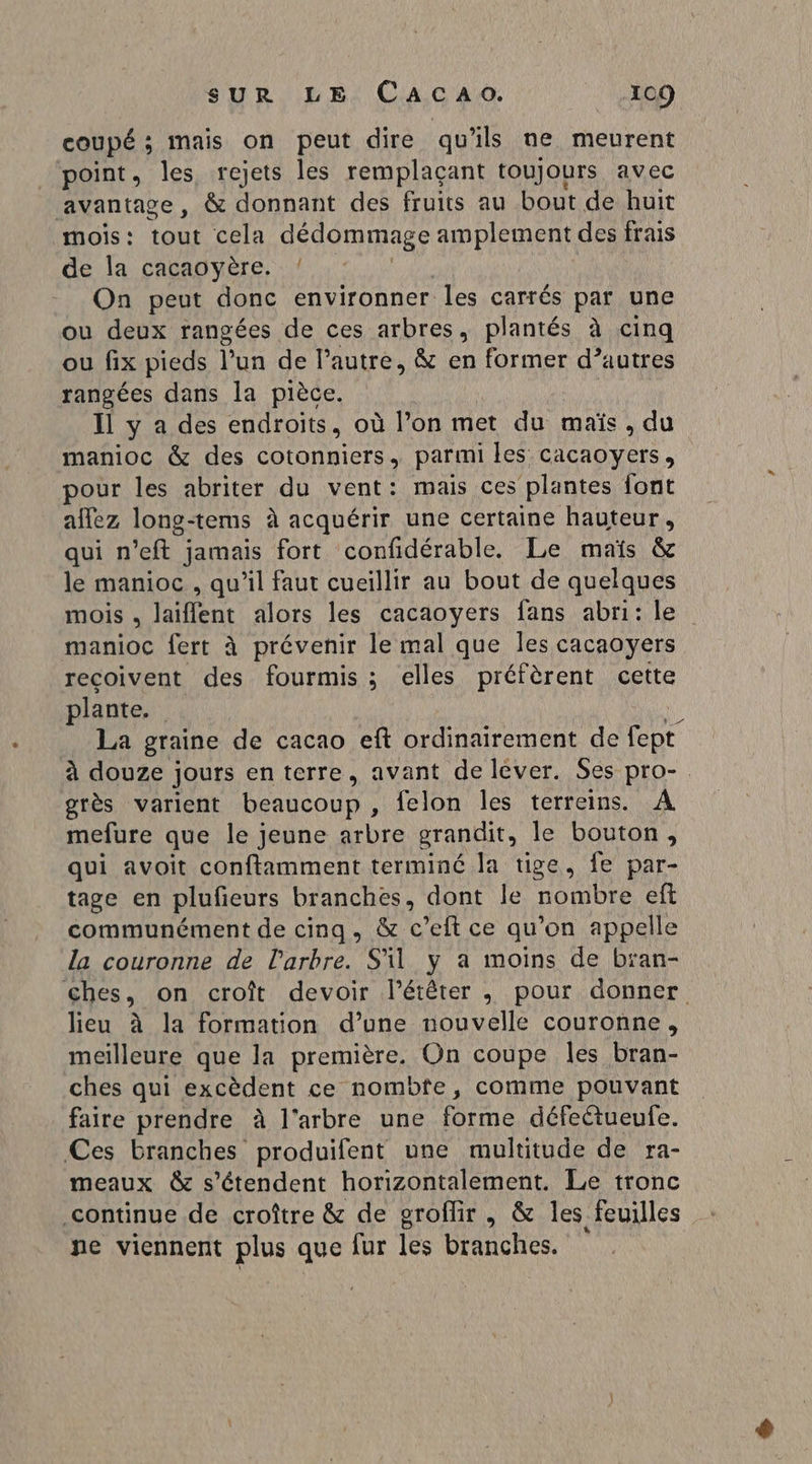 coupé ; mais on peut dire qu'ils ne meurent ‘point, les rejets les remplaçant toujours avec avantage, &amp; donnant des fruits au bout de huit mois: tout cela dédommage amplement des frais de la cacaoyère. ! On peut donc environner les carrés par une ou deux rangées de ces arbres, plantés à cinq ou fix pieds l’un de l’autre, &amp; en former d’autres rangées dans la pièce. Il y a des endroits, où l’on met du maïs, du manioc &amp; des cotonniers., parmi les cacaoyers, pour les abriter du vent: mais ces plantes font allez long-tems à acquérir une certaine hauteur, qui n’eft jamais fort confidérable. Le maïs &amp; le manioc , qu'il faut cueillir au bout de quelques mois , laiflent alors les cacaovyers fans abni: le manioc fert à prévenir le mal que les cacaoyers reçoivent des fourmis ; elles préfèrent cette plante. i La graine de cacao eft ordinairement de fept à douze jours en terre, avant de lever. Ses pro-. grès varient beaucoup , felon les terreins. A mefure que le jeune arbre grandit, le bouton, qui avoit conftamment terminé la tige, fe par- tage en plufeurs branches, dont le nombre eft communément de cinq, &amp; c’eft ce qu’on appelle la couronne de l'arbre. S'il y a moins de bian- ches, on croît devoir l’étêter , pour donner lieu à la formation d’une nouvelle couronne, meilleure que la première. On coupe les bran- ches qui excèdent ce nombfe, comme pouvant faire prendre à l'arbre une forme défectueufe. Ces branches produifent une multitude de ra- meaux &amp; s'étendent horizontalement. Le tronc continue de croître &amp; de groflir , &amp; les feuilles ne viennent plus que fur les branches.
