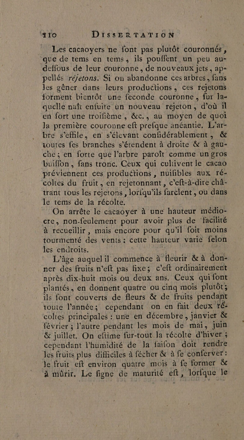 _ Les cacaoyers ne font pas plutôt couronnés, ‘que de tems en tems, ils pouffent un peu au- deflous dé leur couronne, de nouveaux jets, ap« les gêner dans leurs productions, ces rejetons forment bientôt une feconde couronne, fur 1a- quelle naît enfuite un nouveau rejeton, d’où 1l en fort une troifième , &amp;c., au moyen de quoi la première couronne eft prefque anéantie. L’ar- re s’efhle, en s’élevant confidérablement , &amp; ioutes fes branches s'étendent à droite &amp; à gau- che; en forte que l’arbre paroît comme ungros buiflon, fans tronc. Ceux qui cultivent le cacao préviennent ces produétions , nuifibles aux ré- coltes du fruit, en rejetonnant, c’eft-à-dire chà- trant tous les rejetons, loriqu'ils {arclent , ou dans le tems de la récolte. PR , On arrête le cacaoyér à une hauteur médio- cte, non-feulement pour avoir pius de facilité à recueillir, mais encore pour qu'il foit moins tourmenté des vents: cette hauteur varie felon les endroits. AE M L'âge auquel il commence à fleurir &amp; à don- ner des fruits n’eft pas fixe; c’eft ordinairement après dix-huit mois ou deux ans. Ceux quifont plantés, en donnent quatre ou cinq mois plutôt; ils font couverts de fleurs &amp; de fruits pendant toute l'année; cependant on en fait deux ré: coltes principales : une en décembre, janvier &amp; février ; l’autre pendant les mois de mai, juin &amp; juillet. On eftime fur-tout la récolte d’hiver ; cependant l'humidité de Ja faifon doit rendre les fruits plus difficiles à fécher &amp; à fe conferver: le fruit eft environ quatre mois à fe former &amp; ‘à mürir. Le figne de maturité eft, lorfque le