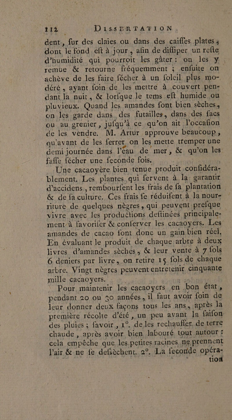 . dent., fur des claies ou dans des caifles plates dont le fond eft à jour, afin de diffiper un refte d'humidité qui pourroit les gâter: on les y, remue &amp; retourne fréquemment ; enfuite on achève de les faire fécher à un folcil. plus mo- déré, ayant foin de les mettre à couvert pen dant la nuit, &amp; lorfque le tems eft humide ou pluvieux. Quand les amandes font bien sèches, on les garde dans des futailles, dans des facs ou au prenier, jufqu'à ce qu’on ait l’occañon de les vendre. M. Artur approuve beaucoup, qu'avant de les ferrer on les mette tfemper une demi journée dans l'eau de mer, &amp; qu’on les: fafle fécher une feconde fois. | ‘Une cacaoyère bien tenue produit confidéra- blement. Les plantes qui fervent à la: garantir d’accidens, rembourfent les frais de fa plantation &amp; de fa culture. Ces frais fe réduifent à la nour- riture de quelques nègres, qui peuvent prefque vivre avec les produétions deftinées principale- ment-à favoriter &amp; conferver les cacaoyers. Les amandes de cacao font donc un gain bien réel, En évaluant le produit de chaque arbre à deux livres d’amandes sèches, &amp; leur vente à 7 {ols 6 deniers par livre, on retire 15. fols de chaque arbre. Vingt nègres peuvent entretenir, cinquante mille cacaoyers. GR ‘ Pour maintenir les cacaoyers en bon état, pendant 20 ou 50 années, il faut avor foin de leur donner deux façons tous les ans, après la première récolte d’été ,.un peu avant Îa faifon- des pluies ; favoir , 1°. deles rechaufler, de terre chaude , après avoir bien labouré tout autour : cela empêche que les.petites racines, ng,prennent l'air &amp; ne fe defsèchent. 2°. La feconde opéra- tion