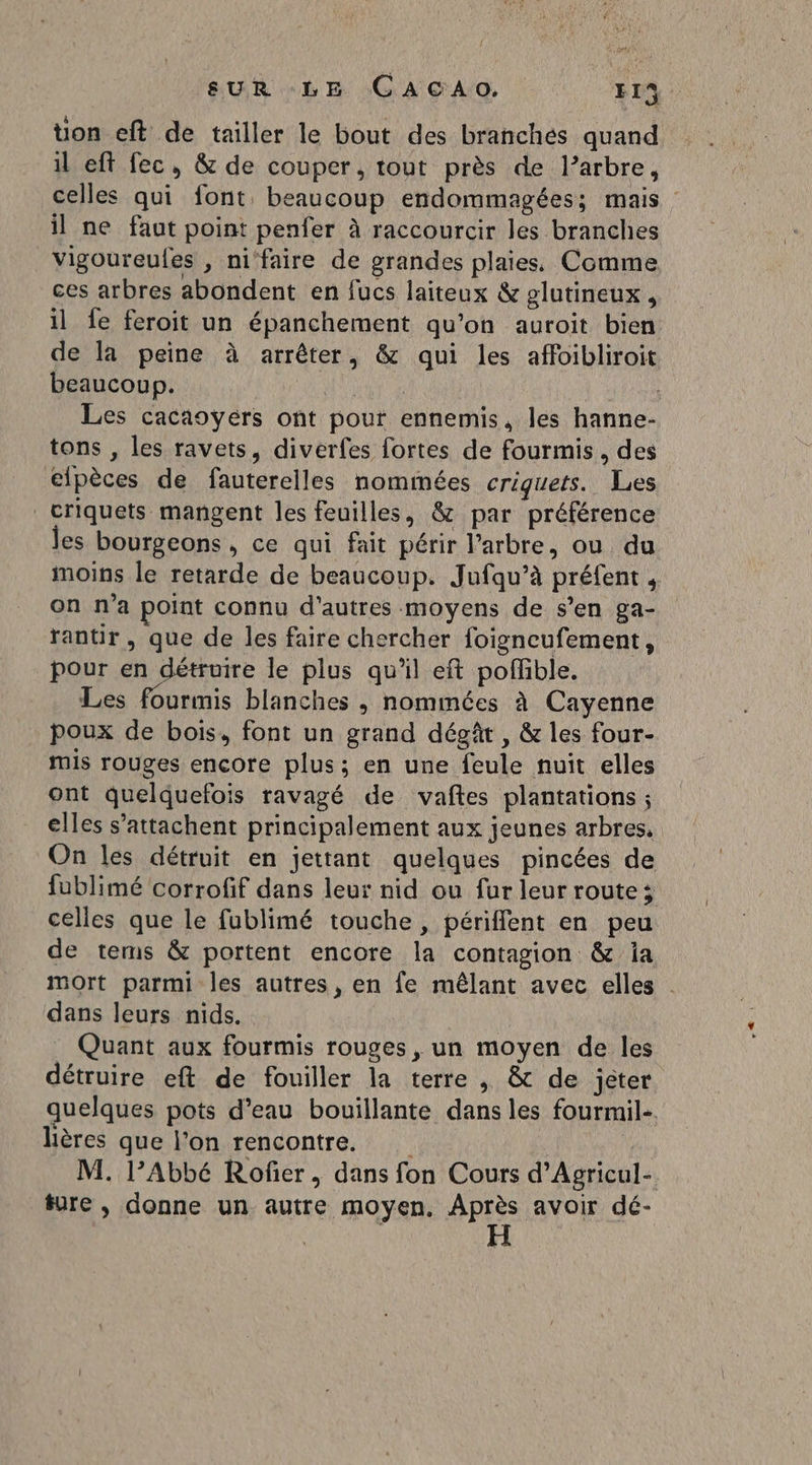 ; AC AUR +É EH AG A CrArQ Er uon eft de tailler le bout des branchés quand il eft fec, &amp; de couper, tout près de l’arbre, celles qui font beaucoup endommagées; mais : il ne faut point penfer à raccourcir les branches vigoureufes , ni‘faire de grandes plaies. Comme ces arbres abondent en fucs laiteux &amp; glutineux, il fe feroit un épanchement qu'on auroit bien de la peine à arrêter, &amp; qui les affoibliroit beaucoup. | | | Les cacaoyérs ont pour ennemis, les hanne- tons , les ravets, diverfes fortes de fourmis, des elpèces de fauterelles nommées criguets. Les criquets mangent les feuilles, &amp; par préférence les bourgeons , ce qui fait périr l’arbre, ou du moins le retarde de beaucoup. Jufqu’à préfent , on n’a point connu d'autres moyens de s’en ga- rantir , que de les faire chercher foigneufement, pour en détruire le plus qu'il eft poffible. Les fourmis blanches ; nommées à Cayenne poux de bois, font un grand dégât , &amp; les four- mis rouges encore plus; en une feule nuit elles ont quelquefois ravagé de vañtes plantations ; elles s’attachent principalement aux jeunes arbres, On les détruit en jettant quelques pincées de fublimé corrofif dans leur nid ou fur leur route; celles que le fublimé touche, périffent en peu de terms &amp; portent encore la contagion &amp; ia mort parmi les autres, en fe mêlant avec elles dans leurs nids. Quant aux fourmis rouges, un moyen de les détruire eft de fouiller la terre , &amp; de jeter quelques pots d’eau bouillante dans les fourmil-. Hères que l’on rencontre. M. l’Abbé Rofñer, dans fon Cours d’Agricul- ture, donne un autre moyen, Après avoir dé-