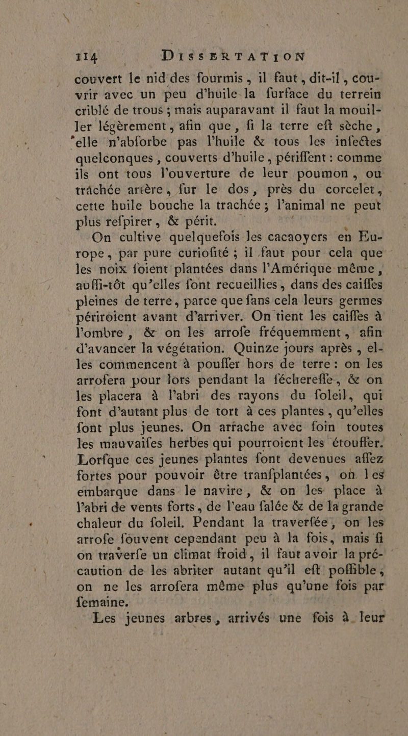| F4 tie DissERTATION couvert le nid des fourmis, il faut, dit-il, cou- vrir avec un peu d'huile la furface du terrein criblé de trous ; mais auparavant 1l faut la mouil- ler légèrement , afin que, fi la terre eft sèche, elle n'abforbe pas l'huile &amp; tous les infectes quelconques , couverts d'huile, périffent : comme ils ont tous l'ouverture de leur poumon, ou trâchée artère, fur le dos, près du corcelet, cette huile bouche la trachée ; ; l'animal ne peut plus refpirer, &amp; périt On cultive quelquefois les cacaoyers en Eu- rope, par pure curiofité ; il faut pour cela que les noix foient plantées dans l'Amérique même, auMi-tôt qu’elles font recueillies, dans des caiffes pleines de terre, parce que fans cela leurs germes _périroient avant d'arriver. On tient Îles caiffes à l'ombre , &amp; on les arrofe fréquemment, afin d'avancer la végétation. Quinze jours après , el- les commencent à pouffler hors de terre: on les arrofera pour lors pendant la fécherefle, &amp; on les placera à l'abri des rayons du foleil, qui font d’autant plus de tort à ces plantes , qu’elles font plus jeunes. On arrache avec foin toutes les mauvaifes herbes qui pourroient les étouffer. Lorfque ces jeunes plantes font devenues aflez fortes pour pouvoir être tranfplantées, on les embarque dans le navire, &amp; on les place à l'abri de vents forts, de l’eau falée &amp; de la grande chaleur du foleil. Pendant la traverfée, on les arrofe fouvent cependant peu à la fois, mais fi on traverfe un climat froid, il faut avoir la pré- caution de les abriter autant qu’il eft poflible, on ne les arrofera même plus qu’une fois par femaine. Les jeunes arbres, arrivés une fois à leur