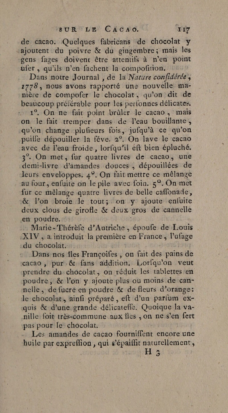 de cacao. Quelques fabricans de chocolat y “ajoutent du poivre &amp; du gingembre ; mais les gens fages doivent être attentifs à n’en point uler , qu'ils n’en fachent la compoñrtion. Dans notre Journal , de la Nature confidérée, 1778, nous avons rapporté une nouvelle ma- nière de compofer le chocolat, qu’on dit de beaucoup préférable pour les perionnes délicates, 1°, On ne fair point brûler le cacao, mais on le fait tremper dans de l’eau bouillante, qu'on change plufieurs fois, jufqu’à ce qu’on puille dépouiller la féve. 2°. On lave le cacao avec de l’eau froide, lorfqu’il eft bien épluché. 3. On met, fur quatre livres de cacao, une demi-livre d'amandes douces , dépouillées de leurs enveloppes. 4°. On fait mettre ce mélange au four, enfuite on le pile avec foin. 5°. On met fur ce mêlange quatre livres de belle caffonade, &amp; l’on broie le tout; on y ajoute enluite deux clous de girofle &amp; deux gros de cannelle en poudre. Dares Thérèfe d'Autriche, époufe de Louis XIV , a introduit la ri en France, l’ufage du ones Dans nos îles Françoifes , on fait des pains de cacao , pur. &amp;: fans addition. Lorfqu’on veut prendre du chocolat, on réduit les tablettes en poudre, &amp; lon y ajoute plus ou moins de can- nelle , de fucre en poudre &amp; de fleurs d’orange: le chocolat, ainfi préparé , eft d’un parium ex- quis &amp; d’une grande délicatelle, Quoique Îa va- nille foit très-commune aux îles , on ne s’en fert pas pour le chocolat. | Les amandes de cacao Font érit encore une huile par expreffion , qui s’épaiflit naturellement, H 3
