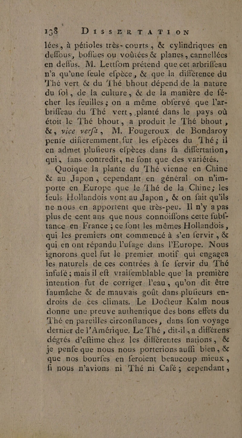 & 158 DissERTATION lées, à pétioles très- courts, & cylindriques en deffous, boflues ou voûiées & planes, cannellées en deflus. M. Lettfom prétend que cet arbrifleau n’a qu’une feule efpèce, & que la différence du Thé vert & du {hé bhout dépend de la nature du ol, de la culture, & de la manière de fé- cher les feuilles ; on a même obiervé que l’ar- briffeau du Thé vert, planté dans le pays où étoit le Thé bhout, a produit le Thé bhout, &, vice verfza, M. Fougeroux de Bondaroy penie difiéremment, fur les efpèces du Thé; il en admet plufeurs efpèces dans fa difértation, qui, fans contredit, ne font que des variétés. Quoique la He du Thé vienne en Chine & au Japon, cependant en général on n’im- porte en Europe que le Thé de la Chine; les feuls Hollandois vont au Japon, & on fait qu'ils ne nous en apportent que très-peu. Il n’y a pas plus de cent ans que nous connoiflons cette fubf- tance en France ; ce font les mêmes Hollandois, qui les premiers ont commencé à s’en fervir , & qui en ont répandu l’ufase dans l'Europe. Nous ignorons quel fut le premier motif qui engagea les naturels de ces contrées à fe fervir du Thé infuié ; mais il eft vraifemblable que la première intention fut de corriger l'eau , qu'on dit être faumâche & de mauvais goût dans plutieurs en- droits de ces climats. Le Docteur Kalm nous donne one preuve authentique des bons effets du Thé en pareilles circonftances, dans fon voyage dernier de l’Amérique. Le Thé, dit-il, a différens dégrés d’eftime chez les différentes nations, & je penfe que nous nous portcrions aufli bien, & que nos bourfes en feroient beaucoup mieux, fi nous n'avions ni ‘Thé ni Café; cependant,