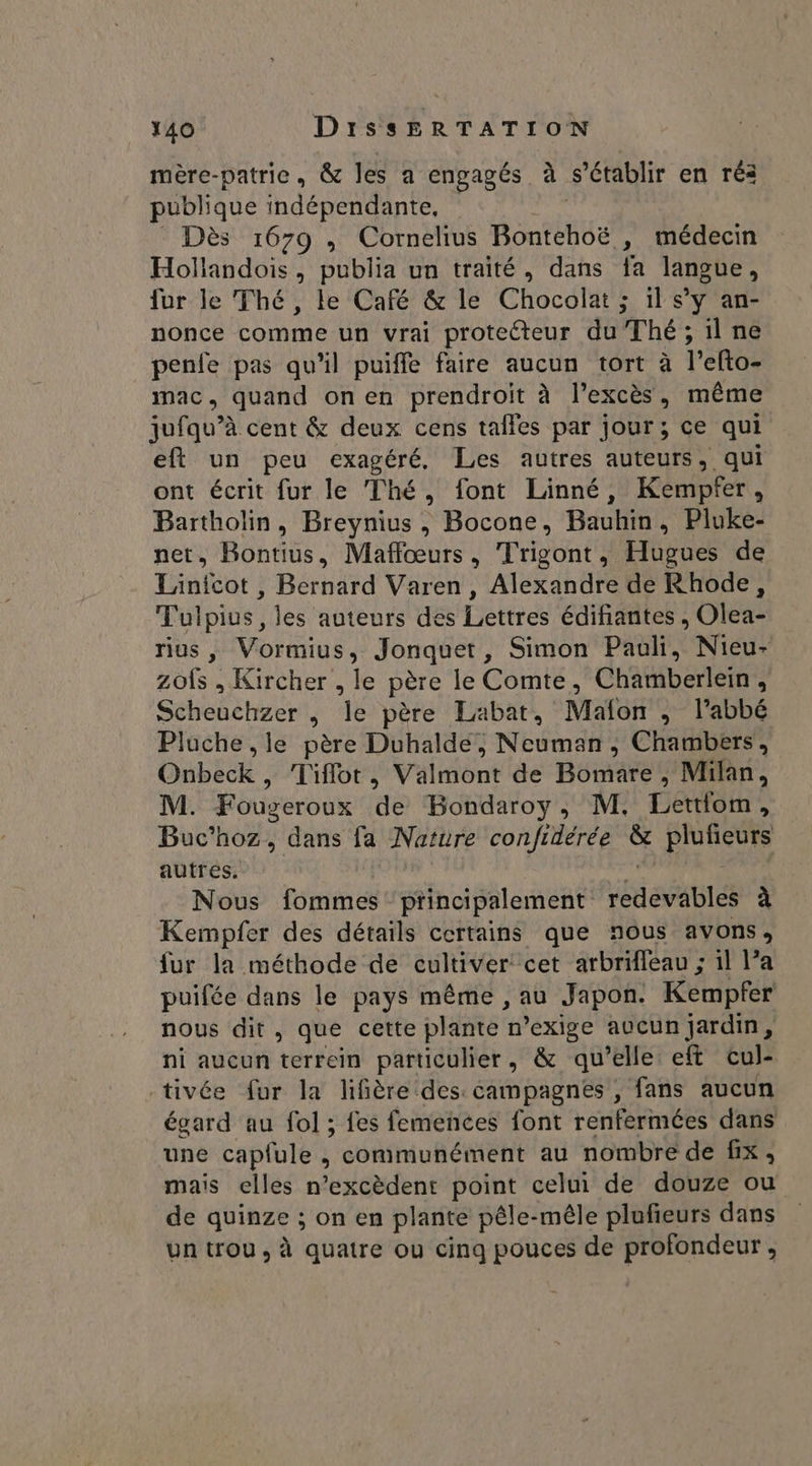 mère-patric, &amp; les a engagés à s'établir en réa publique indépendante, Dès 1679 , Cornelius Bontehoë , médecin Hollandois, publia un traité, dans fa langue, fur le Thé, le Café &amp; le Chocolat ; il s’y an- nonce comme un vrai protecteur du Thé; 1l ne penfe pas qu'il puiffe faire aucun tort à l’efto- mac, quand on en prendroit à l'excès , même jufqu’à cent &amp; deux cens taifes par jour; ce qui eft un peu exagéré, Les autres auteurs, qui ont écrit fur le Thé, font Linné, Kempfer, Bartholin, Breynius , Bocone, Bauhin, Pluke- net, Bontius, Maffœurs, Trigont, Hugues de Linfcot , Bernard Varen , Alexandre de Rhode, Tulpius, les auteurs des Lettres édifiantes , Olea- rius, Vormius, Jonquet, Simon Pauli, Nieu- zofs , Kircher , le père le Comte, Chamberlein , Scheuchzer , 4 père Labat, Mafon , l’abbé Pluche ,le père Duhalde, Neumann, Chambers, OUbEC Tiflot , Vaimônt de Bémnaee Milan, M. Fougeroux de Bondaroy, M. Lettfom : Buc’hoz, dans fa Naïure confidérée &amp; plufieurs autres. Nous fommes' principalement ie aslés à Kempfer des détails certains que nous avons, fur la méthode de cultiver cet arbrifleau ; il Pa puifée dans le pays même , au Japon. Kempfer nous dit, que cette plante n *exige aucun jardin, ni aucun terrein particulier, &amp; qu’elle eft cul- tivée fur la lifière des campagnes, fans aucun égard au fol ; fes femences font renfermées dans une cap{ule , communément au nombre de fix, mais elles n’excèdent point celui de douze ou de quinze ; on en plante pêle-méle plufieurs dans un trou, à quatre ou cinq pouces de profondeur,