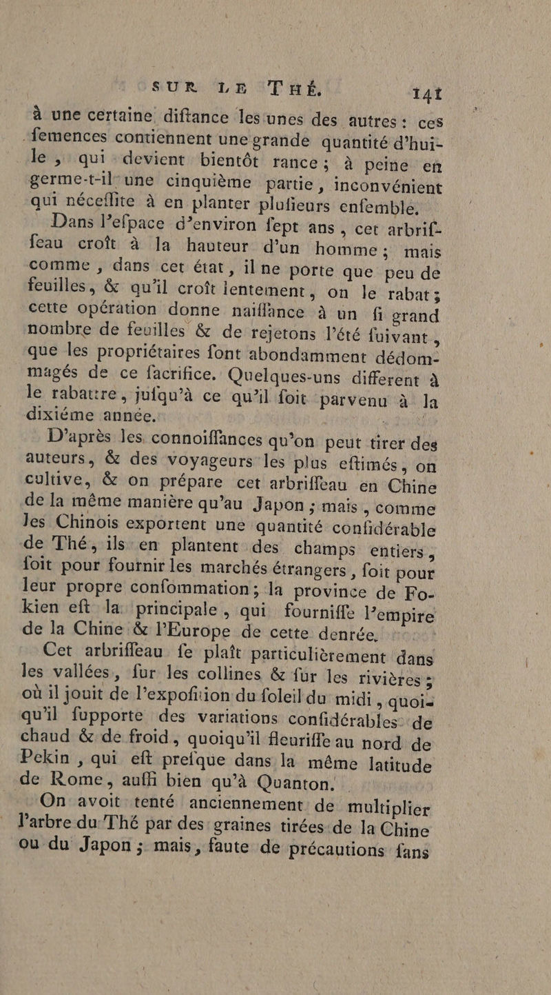 à une certaine diftance lesunes des autres: ces femences contiennent une grande quantité d’hui- le ,; qui devient bientôt rance: à peine en germe-t-il une cinquième Partie , inconvénient qui néceflite à en planter plufieurs enfemble, Dans Pefpace d’environ fept ans , cet arbrif- feau croît à Ja havteur d'un homme ; mais comme , dans cet état, il ne porte que peu de feuilles, &amp; qu'il croît lentement, on le rabat; cette opération donne naïflänce à un fi grand nombre de feuilles &amp; de rejetons l’été fuivant , que les propriétaires font abondamment dédom- mugés de ce facrifice. Quelques-uns different À le rabattre, jufqu’à ce quil foit parvenu à Ja dixiéme année. | g AS D'après les connoiffances qu’on peut tirer des auteurs, &amp; des voyageurs les plus eftimés, on cultive, &amp; on prépare cet arbriffeau en Chine de la même manière qu’au Japon ; mais , Comme les Chinois exportent une quantité confidérable de Thé, ils en plantent des champs entiers, {oit pour fournir les marchés étrangers , foit pour leur propre confommation; la province de Fo- kien eft la: principale , qui fourniffe l'empire de la Chine &amp; lPEurope de cette denrée. | Cet arbrifleau fe plaît particulièrement dans les vallées, fur les collines &amp; fur les rivières ; où il jouit de l’expofiion du foleil du midi , quoi- qu'il fupporte des variations confidérables: de chaud &amp; de froid, quoiqu'il feuriffe au nord de Pekin , qui eft prefque dans la même latitude de Rome, auffñi bien qu’à Quanton. On avoit tenté anciennement: de multiplier Varbre du Thé par des: graines tirées: de la Chine où du Japon ; mais, faute de précautions fans