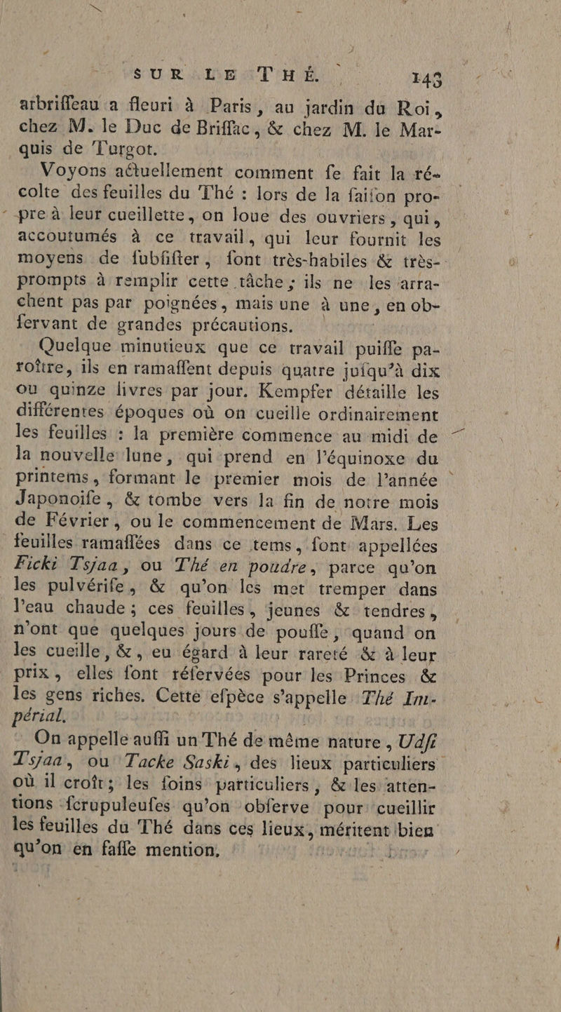 “ arbriffeau a fleuri à Paris, au jardin du Roi, chez M. le Duc de Briffac, &amp; chez M. le Mar- quis de Turgot. Voyons aûtuellement comment fe fait la ré- colte des feuilles du Thé : lors de la faiion pro- accoutumés à ce travail, qui leur fournit les moyens de fubfifter, font très-habiles &amp; très-. prompts à remplir cette tâche ; ils ne les arra- chent pas par poignées, mais une à une, en ob- fervant de grandes précautions. | Quelque minutieux que ce travail puifle pa- roître, ils en ramaffent depuis quatre juiqu’à dix ou quinze livres par jour. Kempfer détaille les différentes époques où on cucille ordinairement les feuilles : la première commence au midi de la nouvelle lune, qui prend en l’équinoxe du printems, formant le premier mois de l’année Japonoife , &amp; tombe vers la fin de notre mois de Février, ou le commencement de Mars. Les feuilles ramaflées dans ce tems, font appellées Ficki Tsjaa, ou Thé en poudre, parce qu’on les pulvérife, &amp; qu’on les met tremper dans Veau chaude ; ces feuilles, jeunes &amp; tendres, n'ont que quelques jours de poufle, quand on les cueille, &amp;, eu égard à leur rareté &amp; à leur prix, elles font réfervées pour les Princes &amp; les gens riches. Cette efpèce s'appelle Thé Im- périal. QU | On appelle auffi un Thé de même nature , Ud/fi Tsjan, ou Tacke Saski, des lieux particuliers Où il croît; les foins particuliers, &amp; les atten- tions fcrupuleufes qu’on obferve pour: cueillir les feuilles du Thé dans ces lieux, méritent bien qu’on en fafle mention, 12 Grrev