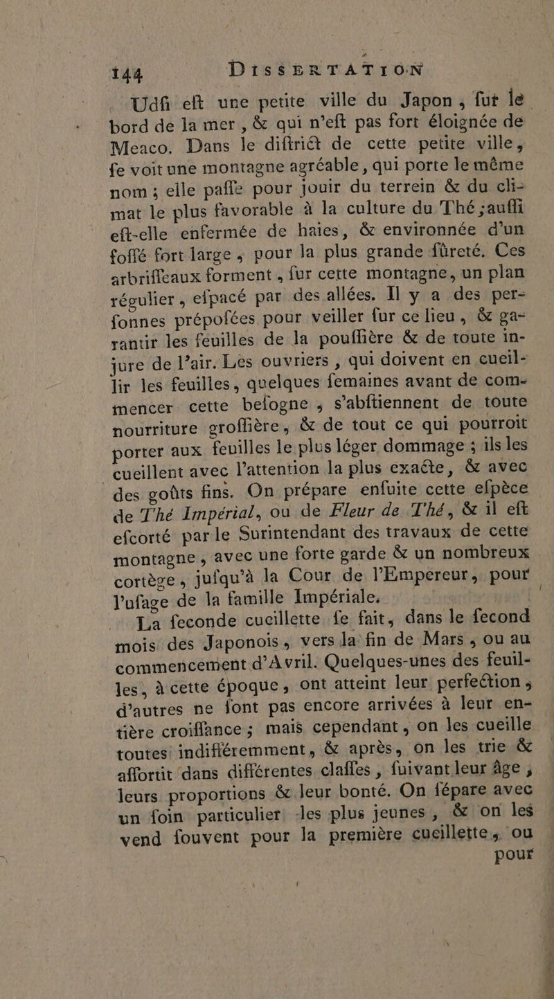 bord de la mer, &amp; qui n’eft pas fort éloignée de Meaco. Dans le difiriét de cette petite ville, {e voit une montagne agréable , qui porte le même nom ; elle pafle pour jouir du terrein &amp; du cli- mat le plus favorable à la culture du Thé ;auffi eft-elle enfermée de haies, &amp; environnée d'un foffé fort large ; pour la plus grande füreté. Ces arbrifleaux forment . fur cette montagne, un plan répulier , efpacé par des allées. Il y a des per- fonnes prépolées pour veiller fur ce lieu, &amp; ga- ranur les feuilles de la pouffière &amp; de toute in- jure de l’air. Les ouvriers, qui doivent en cueil- lir les feuilles, quelques femaines avant de com- mencer cette belogne ; s’abftiennent de toute nourriture groflière, &amp; de tout ce qui pourroit porter aux feuilles le plus léger dommage ; ils les “‘cucillent avec l'attention la plus exaéte, &amp; avec des goûts fins. On prépare enfuite cette efpèce de Thé Impérial, où de Fleur de Thé, &amp; il ef efcorté parle Surintendant des travaux de cette montagne, avec une forte garde &amp; un nombreux cortège, jufqu’à la Cour de l'Empereur, pour l'ufage de la famille Impériale, | La feconde cucillette fe fait, dans le fecond mois des Japonois, vers la fin de Mars ; ou au commencement d'Avril. Quelques-unes des feuil- les, à cette époque, ont atteint leur perfection ; d’autres ne font pas encore arrivées à leur en- tière croiffance ; mais cependant, on les cueille toutes! indifféremment, &amp; après, on les trie &amp; afortit dans différentes clafles , fuivant leur âge , leurs proportions &amp; leur bonté. On fépare avec un foin particulier les plus jeunes , &amp; on les vend fouvent pour la première cueillette, ou pour