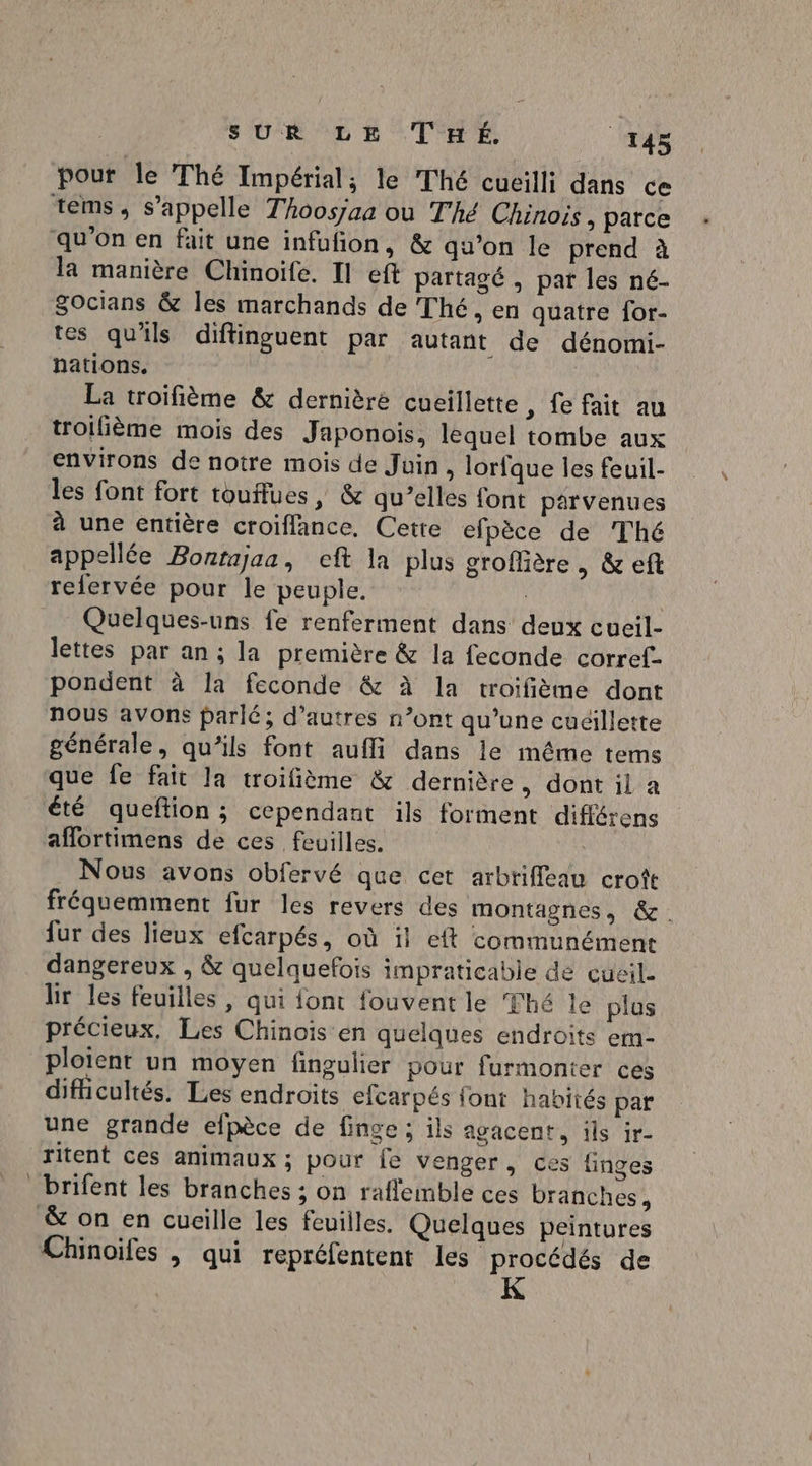 : SUR LE THÉ. 143 pour le Thé Impérial; le Thé cucilli dans ce la manière Chinoife. Il eft partagé , pat les né- Socians &amp; les marchands de Thé, en quatre for- tes qu'ils diftinguent par autant de dénomi- nations. La troifième &amp; dernière cueillette , fe fait au troifième mois des Japonois. lequel tombe aux environs de notre mois de Juin, lorfque les feuil- les font fort touffues » &amp; qu’elles font parvenues à une entière croiflance, Cette efpèce de Thé appellée Bontajaa, eft la plus groffière » &amp; eft refervée pour le peuple. Quelques-uns fe renferment dans deux cueil- lettes par an ; la première &amp; la feconde corref- pondent à la feconde &amp; à la troifième dont nous avons parlé; d’autres n’ont qu’une cudillette générale, qu’ils font aufli dans le même tems que fe fait la troifième &amp; dernière, dont il a été queftion ; cependant ils forment différens aflortimens de ces feuilles. | Nous avons obfervé que cet arbtiffleau croît fréquemment fur les revers des montagnes, &amp;. fur des lieux efcarpés, où il eft communément dangereux , &amp; quelquefois impraticabie de çcueil lir les feuilles, qui font fouvent le Thé le plus précieux, Les Chinois en quelques endroits em- ploient un moyen fingulier pour furmonter ces difiicultés. Les endroits efcarpés font habités par une grande efpèce de finge ; ils agacent, ils ir- ritent ces animaux ; pour {e venger, ces finges brifent les branches ; on rafleimble ces branches, &amp; on en cueille les feuilles. Quelques peintures Chinoifes , qui repréfentent les procédés de