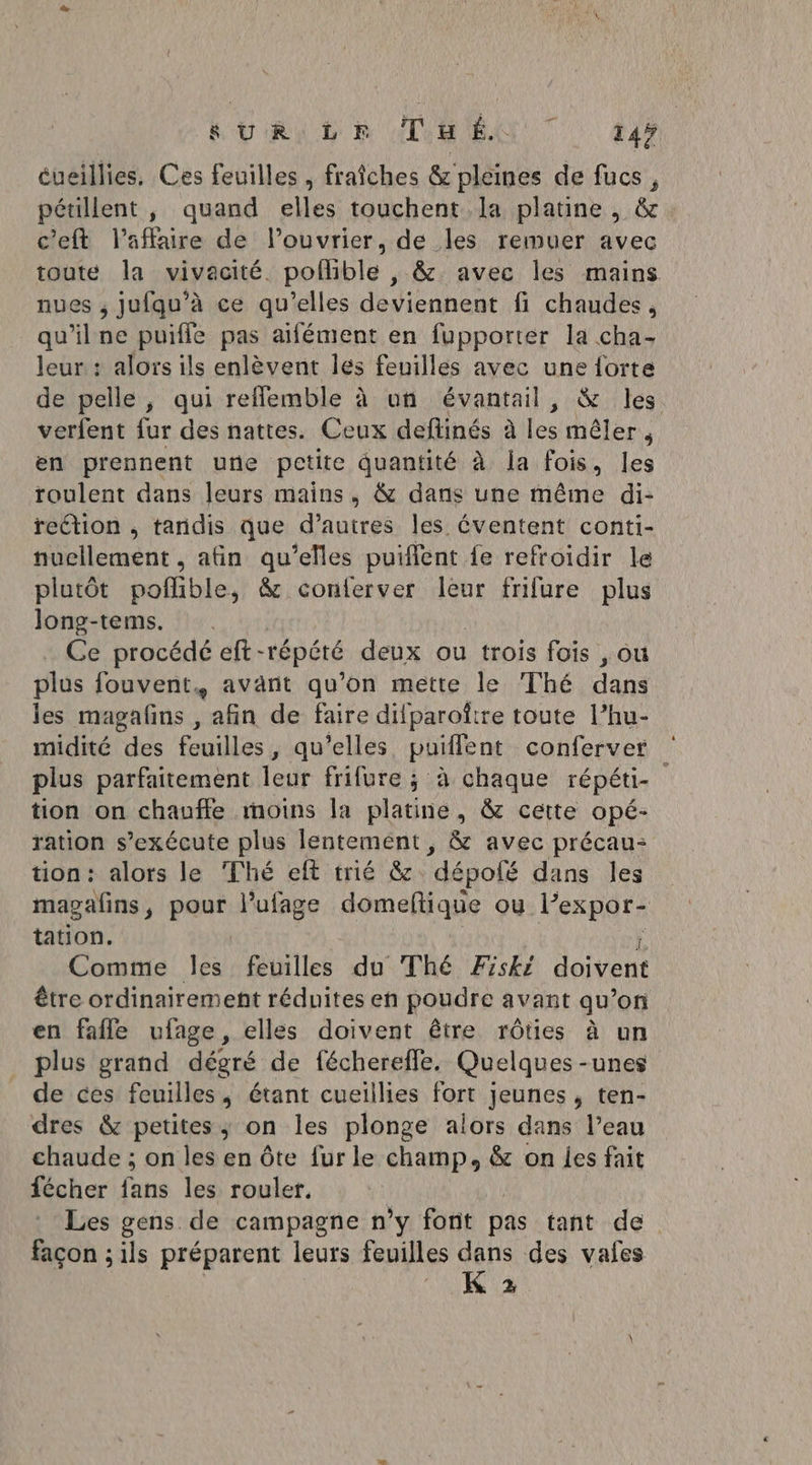 L'URL ER ATEN TT dr éueillies, Ces feuilles , fraîches &amp; pleines de fucs, pétillent , quand elles touchent la platine, &amp;. c'eft l'affaire de l’ouvrier, de les remuer avec toute la vivacité. poflible , &amp; avec les mains nues ; jufqu’à ce qu'elles deviennent fi chaudes, qu'ilne puiffe pas aifément en fupporter la cha- leur : aloïs ils enlèvent lés feuilles avec une forte de pelle , qui reflemble à un évantail, &amp; les verfent fur des nattes. Ceux deflinés à les mêler, en prennent une petite quantité à la fois, les roulent dans leurs mains, &amp; dans une même di- reétion , tandis que d’autres les éventent conti- nucilement , afin  elles puiflent fe refroidir le plutôt poflible, &amp; conferver leur frifure plus long-tems. Ce procédé eft- -tépété deux ou trois fois , ; Où plus fouvent, avant qu’on mette le Thé dans les magafns , afin de faire difparoftre toute l’hu- midité des feuilles, qu’elles puiffent conferver plus parfaitement leur frifure ; à chaque répéti- tion on chauffe moins la platine, &amp; cette opé- ration s'exécute plus lentement, &amp; avec précau: tion: alors le Thé eft trié &amp; “dépofé dans les magafins, pour lufage domeftique ou Fespars tation. Comme les feuilles du Thé Fiski doivent être ordinairement réduites en poudre avant qu’on en fafle ufage, elles doivent être rôties à un plus grand dégré de fécherefle. Quelques -unes de ces feuilles, étant cueillies fort jeunes , ten- dres &amp; petites; on les plonge alors dans l’eau chaude ; on les en Ôte fur le champ, &amp; on les fait fécher fans les rouler. Les gens de campagne n’y font pas tant de façon ; ils préparent leurs feuilles Lin des vales A EU