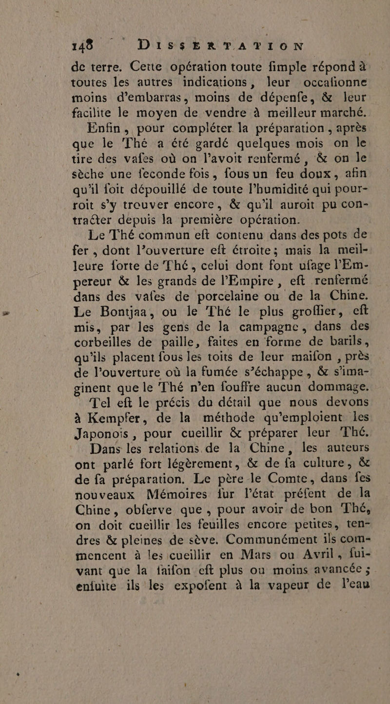 de terre. Cette opération toute fimple répond à toutes les autres indications, leur occalñionne moins d’embarras, moins de dépenfe, &amp; leur facilite le moyen de vendre à meilleur marché. Enfin, pour compléter la préparation, après que le ‘Thé a été gardé quelques mois on le tire des vafes où on l’avoit renfermé, &amp; on le sèche une feconde fois, fous un feu doux, afin qu'il foit dépouillé de toute l’humidité qui pour- roit s’y trouver encore, &amp; qu'il auroit pu con- tracter depuis la première opération. Le Thé commun eft contenu dans des pots de fer , dont l’ouverture eft étroites mais la meil- leure forte de Thé, celui dont font ufage l'Em- pereur &amp; les grands de l'Empire, eft renfermé dans des vales de porcelaine ou de la Chine. Le Bontjaa, ou le Thé le plus groflier, eft mis, par les gens de la campagne, dans des corbeilles de paille, faites en forme de barils, qu'ils placent fous les toits de leur maïfon , près de l'ouverture où la fumée s’échappe, &amp; s’ima- ginent que le ‘Thé n’en {ouffre aucun dommage. Tel eft le précis du détail que nous devons à Kempfer, de la méthode qu’emploient les Japonois , pour cueillir &amp;c préparer leur Thé. Dans les relations de la Chine, les auteurs ont parlé fort légèrement, &amp; de fa culture, &amp; de fa préparation. Le père le Comte, dans fes nouveaux Mémoires fur l’état préfent de la Chine, obferve que , pour avoir de bon Thé, on doit cueillir les feuilles encore petites, ten- dres &amp; pleines de sève. Communément ils com- mencent à les cueillir en Mars ou Avril, fui- vant que la faifon eft plus ou moins avancée ; enfuite ils les expofent à la vapeur de leau