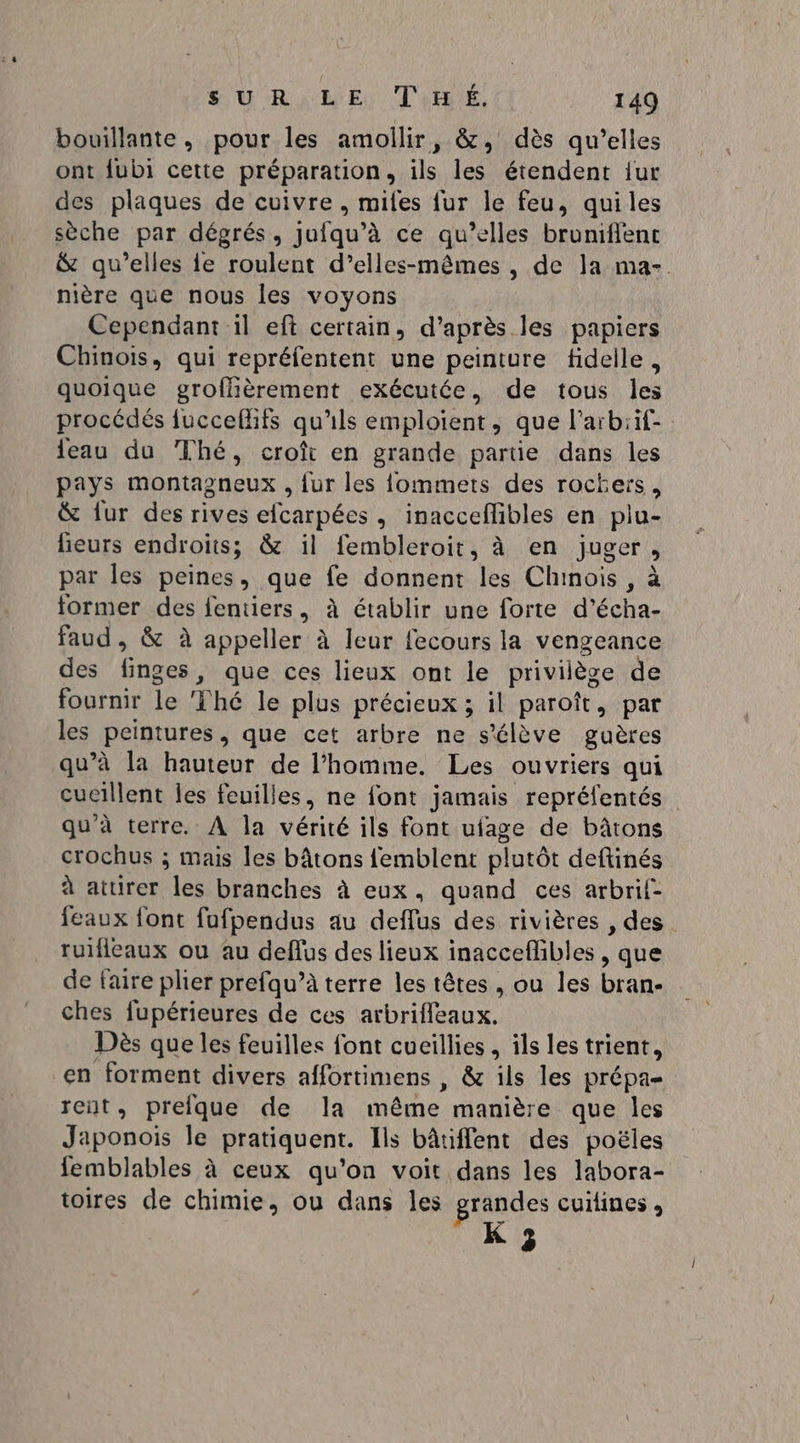 bouillante, pour les amollir, &amp;, dès qu’elles ont fubi cette préparation, ils les étendent {ur des plaques de cuivre , miles fur le feu, quiles sèche par dégrés, jufqu’à ce qu’elles broniflent &amp; qu’elles ie roulent d’elles-mêmes , de la ma- nière que nous les voyons Cependant il eft certain, d’après les papiers Chinois, qui repréfentent une peinture fidelle, quoique groffièrement exécutée, de tous les procédés fuccefifs qu'ils emploient, que l’aïrbiif- {eau du Thé, croît en grande partie dans les pays montagneux , fur les {ommets des rochers, &amp; {ur des rives efcarpées, inacceflibles en plu- leurs endroits; &amp; il fembleroit, à en juger, par les peines, que fe donnent les Chinois , à former des fentiers, à établir une forte d’écha- faud , &amp; à appeller à leur fecours la vengeance des finges, que ces lieux ont le privilège de fournir le Thé le plus précieux ; il paroît, par les peintures, que cet arbre ne s'élève guères qu’à la hauteur de l’homme. Les ouvriers qui cucillent les feuilles, ne font jamais repréfentés qu'à terre, À la vérité ils font ufage de bâtons crochus ; mais les bâtons femblent plutôt deftinés à aturer les branches à eux, quand ces arbrif- {eaux font fufpendus au deflus des rivières , des ruificaux ou au deflus des lieux inacceflibles , que de faire plier prefqu’à terre les têtes , ou les bran- ches fupérieures de ces arbrifleaux. Dès que les feuilles font cueillies , ils les trient, en forment divers affortimens , &amp; ils les prépa- rent, prefque de la même manière que les Japonois le pratiquent. Ils bâtiflent des poëles femblables à ceux qu’on voit dans les labora- toires de chimie, ou dans les grandes cuiines » K 3