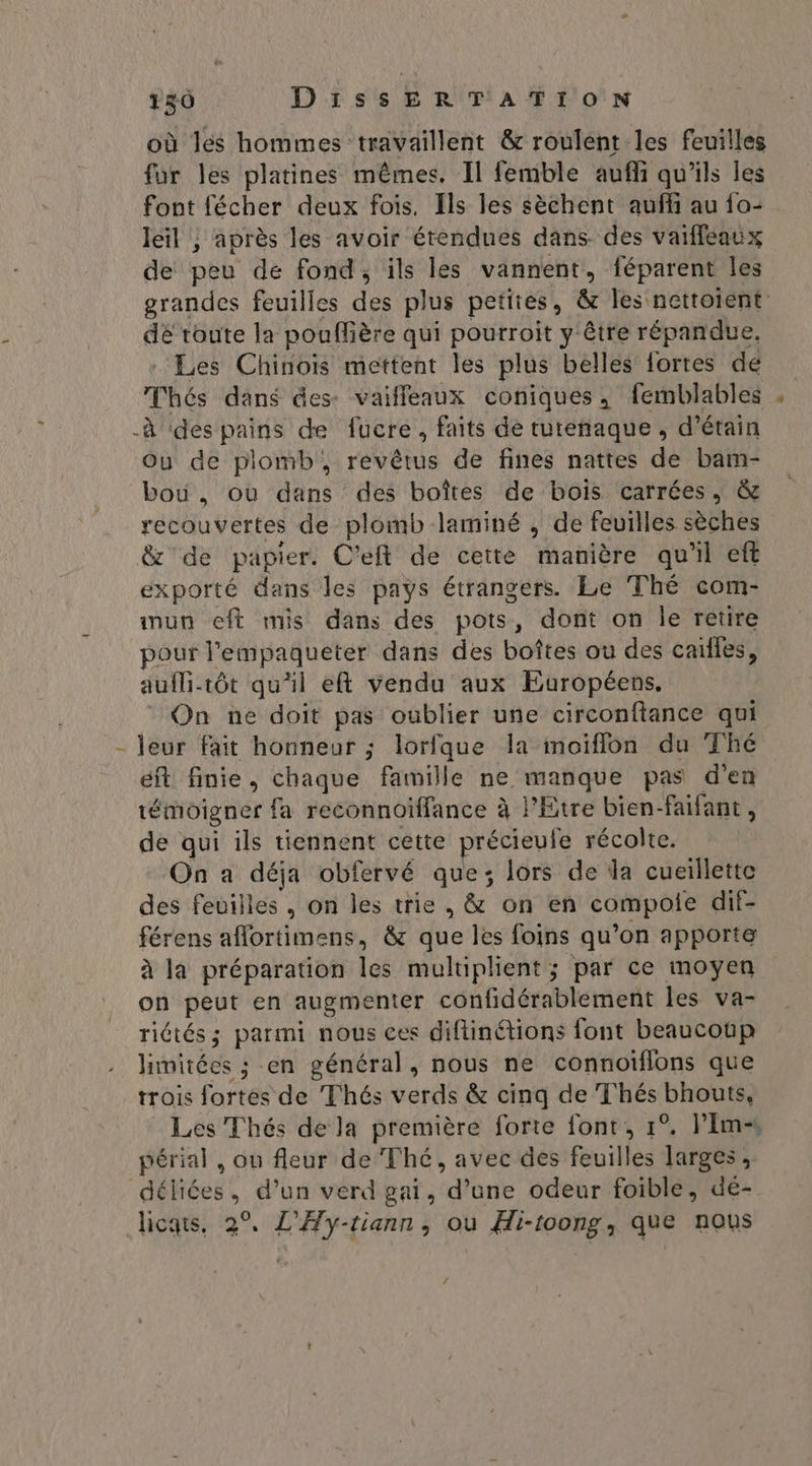 où les hommes travaillent & roulent les feuilles fur les platines mêmes. Il femble aufli qu'ils les font fécher deux fois. Ils les sèchent aufhi au {o- leil ; après les avoir étendues dans des vaiffeaux de peu de fond, ils les vannent, féparent les grandes feuilles des plus petites, & les nettoient dé toute la pouffière qui pourroit y'être répandue. Les Chinois mettent les plus belles fortes de Thés dans des: vaifleaux coniques, femblables à ‘despains de fucre, faits de turenaque, d’étain Ou de plomb, revêtus de fines nattes de bam- bou. ou dans des boîtes de bois carrées, & recouvertes de plomb laminé , de feuilles sèches & de papier. C’eft de cette manière qu'il eft exporté dans les pays étrangers. Le Thé com- inun eft mis dans des pots, dont on Île retire pour l'empaqueter dans des boîtes ou des cales, aulB-tôt qu'il eft vendu aux Européens. On ne doit pas oublier une circonftance qui - leur fait honneur ; lorfque la moiïflon du Thé éft finie, chaque famille ne manque pas d'en témoigner fa reconnoïffance à l'Etre bien-faifant, de qui ils tiennent cette précieule récolte. On a déja obfervé que; lors de la cueillette des feuilles , on les trie, & on en compole dif- férens aflortimens, & que les foins qu’on apporte à la préparation les muluplient ; par ce moyen on peut en augmenter confidérablement les va- riétés ; parmi nous ces diflinétions font beaucotp hinitées ; en général, nous ne connoïflons que trois fortes de Thés verds & cinq de Thés bhouts, Les Thés de la première forte font, 1°. Plm périal , ou fleur de Thé, avec des feuilles larges, déliées, d’un verd gai, d’une odeur foible, de- licats, 2°, L’'Ay-tiann, où Hi-toong, que nous