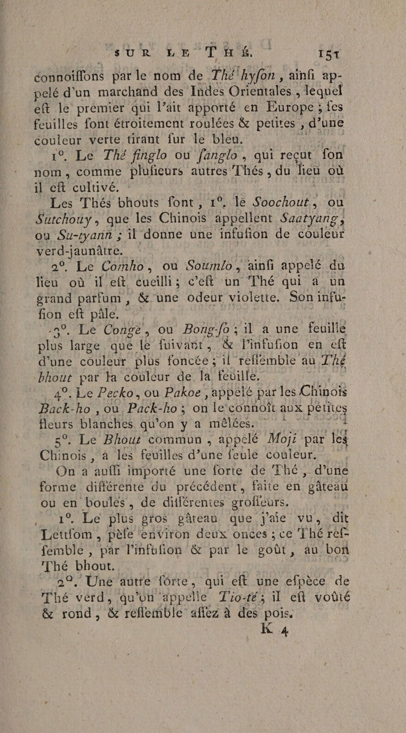 PRE tite parle nom de Thé 'hkyfon , ainfi ap- pelé d'un marchand des Indes Orientales , lequel et Île premier qui lait apporté en Europe ; fes feuilles font étroitement roulées &amp; petites » d’une Ro verte tirant fur le bleu. . Le Thé finglo ou fanglo, qui reçut fon sa comme plufieurs autres Thés, du dieu où il eft cultivé. Les Thés bhouts font, 1°, le ochout® où S'utchouy, que les Chinois appellent Saotyang, ou Su-ryann ; il donne une infufñon de couleur Hu | . Le Comho, où Soumlo, ainf appelé du lica où il eft cueilli; c’eft un Thé qui à un érand parfum, &amp; une odeur violette. Son infu- fon ent pale, . Le Conge, ou Bong-fo ; il a une feuille ae arge que le fuivaur, &amp; l'infufion en ef d’une couleur plus Rene il reflemble au Thé bhout par ta couleur de la feuille, 4°, Le Pecko, où Pakoe , appelé par les Chinois Back-ho , ou Pad ho ; on le connoît aux petit cs fleurs blanches qu'on y a mêlées. * . Le Bhout commun , appelé Moji par les Chinois, à les feuilles d’une feulé couleur. On a auf importé une forte de Thé, d’une forme différente du précédent, faite en gâteau DRE boules, de ditlérenies groficurs. s . Le plus gros pâteau que j'aie vu. dit pe , pèfe environ deux onces ; ce Thé ref- femble , par l’infüfion &amp; par le goût, au bon Thé bhout. dis ” 22, Une autre fôrte, qui eft une efpèce de Thé verd, qu'on appelle Tio-ré; il eft voûté &amp; rond, &amp; réfleinble aflez à des pois. K 4