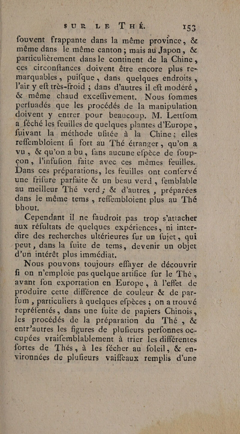 fouvent frappante dans la même province, êc même dans le même canton; mais au Japon, & particulièrement dansle continent de la Chine, ces circonftances doivent être encore plus re- marquables, puifque , dans quelques endroits, Vair y eft très-froid ; dans d’autres il eft modéré, & même chaud excéflivement. Nous fommes perluadés que les procédés de la manipulation doivent y entrer pour beaucoup. M. Lettfom a féché les feuilles de quelques plantes d'Europe, fuivant la méthode ufiiée à la Chine: elles reflembloient fi fort au Thé étranger, qu'on a vu, & qu'on a bu, fans aucune efpèce de foup- con, l’infulion faite avec ces mêmes feuilles. Dans ces préparations, les feuilles ont confervé une frifure parfaite & un beau verd , femblable au meilleur Thé verd; & d’autres , préparées dans le même tems , refflembloient plus au Thé bhout, Cependant il ne faudroit pas trop s'attacher aux réfultats de quelques expériences, ni inter- dire des recherches ultérieures fur un fujet, qui peut, dans la fuite de tems, devenir un objet d’un intérêt plus immédiat, Nous pouvons toujours effayer de découvrir fi on n’emploie pas quelque artifice fur le Thé, avant fon exportation en Europe, à l'effet de produire cette différence de couleur & de par- fum , particuliers à quelques efpèces ; on a trouvé reprélentés, dans une fuite de papiers Chinois, les procédés de la préparation du Thé , & entr’autres les figures de plufieurs perfonnes oc- cupées vralemblablement à trier les différentes fortes de Thés, à les fécher au foleil, & en- vironnées de plufeurs vaiffleaux remplis d’une