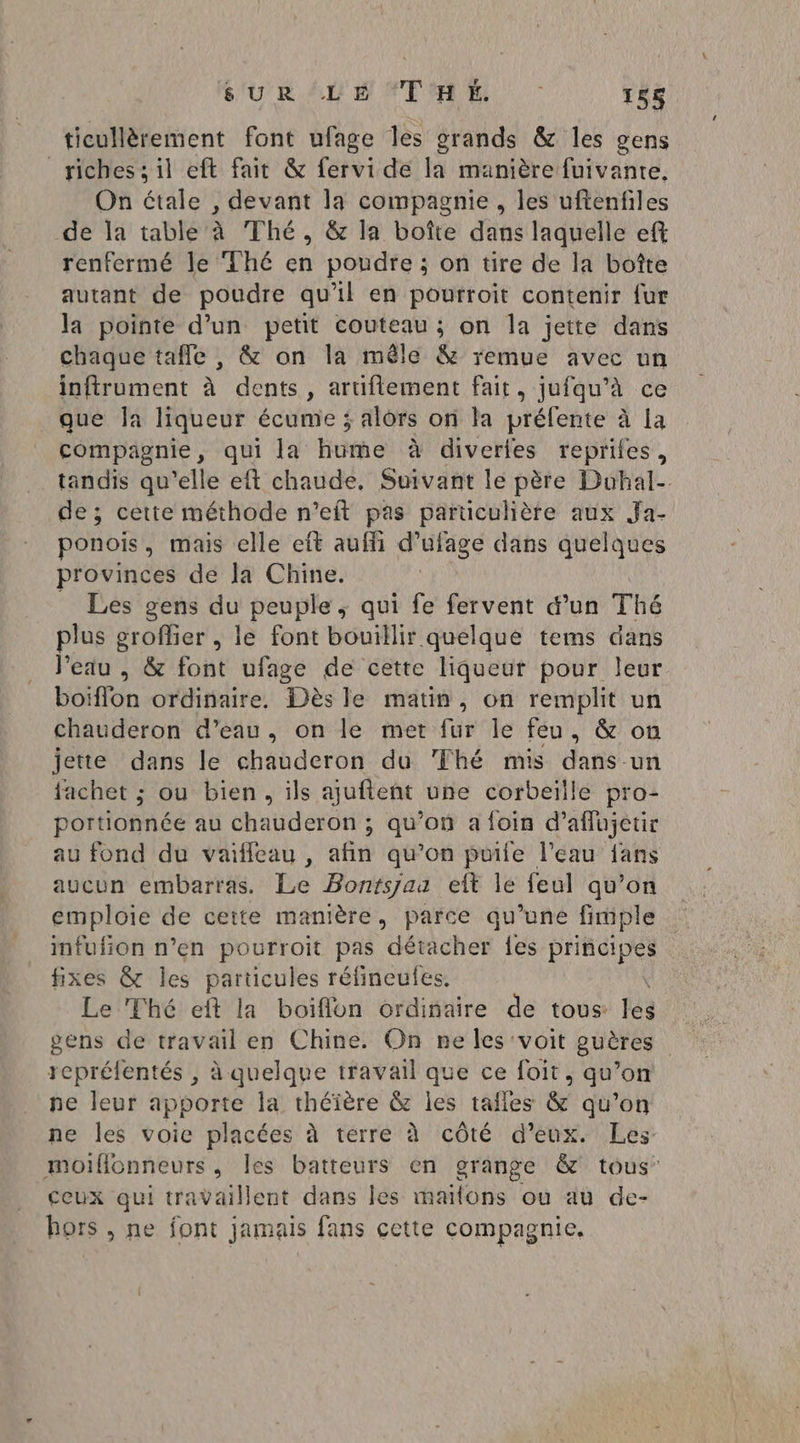 SURLE THE : 158 ticullèrement font ufage les grands &amp; les sens riches ; il eft fait &amp; fervi de la manière fuivante. On étale , devant la compagnie, les uftenfiles de la table à Thé, &amp; la boîte dans laquelle eft renfermé le ‘Thé en poudre; on tire de la botte autant de poudre qu'il en pourroit contenir fur la pointe d’un petit couteau ; on la jette dans chaque taffe , &amp; on la mêle &amp; remue avec un inftrument à dents, aruflement fait, jufqu’à ce que la liqueur écume ; alors on la préfente à la compagnie, qui la hume à diverles reprifes, tandis qu’elle eft chaude, Suivant le père Duobal- de ; cette méthode n’eft pas particulière aux Ja- ponois, mais elle eft auffi d’ufage dans quelques provinces de la Chine. _ Les gens du peuple, qui fe fervent d’un Thé plus groflier , le font bouillir quelque tems dans l’eau , &amp; font ufage de cette liqueur pour leur boiflon ordinaire, Dès le matin, on remplit un chauderon d’eau, on le met fur le feu, &amp; on jette dans le chauderon du ‘Fhé mis dans un fachet ; ou bien, ils ajuftent une corbeille pro- portionnée au chauderon ; qu’on a foin d’affujetir au fond du vaifleau , afin qu’on puile l’eau fans aucun embarras. Le Bontsjaa eft le feul qu’on emploie de cette manière, parce qu’une fimple infufion n’en pourroit pas détacher fes principes fixes &amp; les particules réfineules. LelPhé: eftla boiffon ordiaire de tous lès gens de travail en Chine. On ne les voit guères repréfentés , à quelque travail que ce foit, qu’on ne leur apporte la théïère &amp; les tafles &amp; qu’on ne les voie placées à terre à côté d’eux. Les moiflonneurs, les batteurs en grange &amp; tous’ ceux qui travaillent dans les maïfons ou au de- hors , ne font jamais fans cette compagnie.