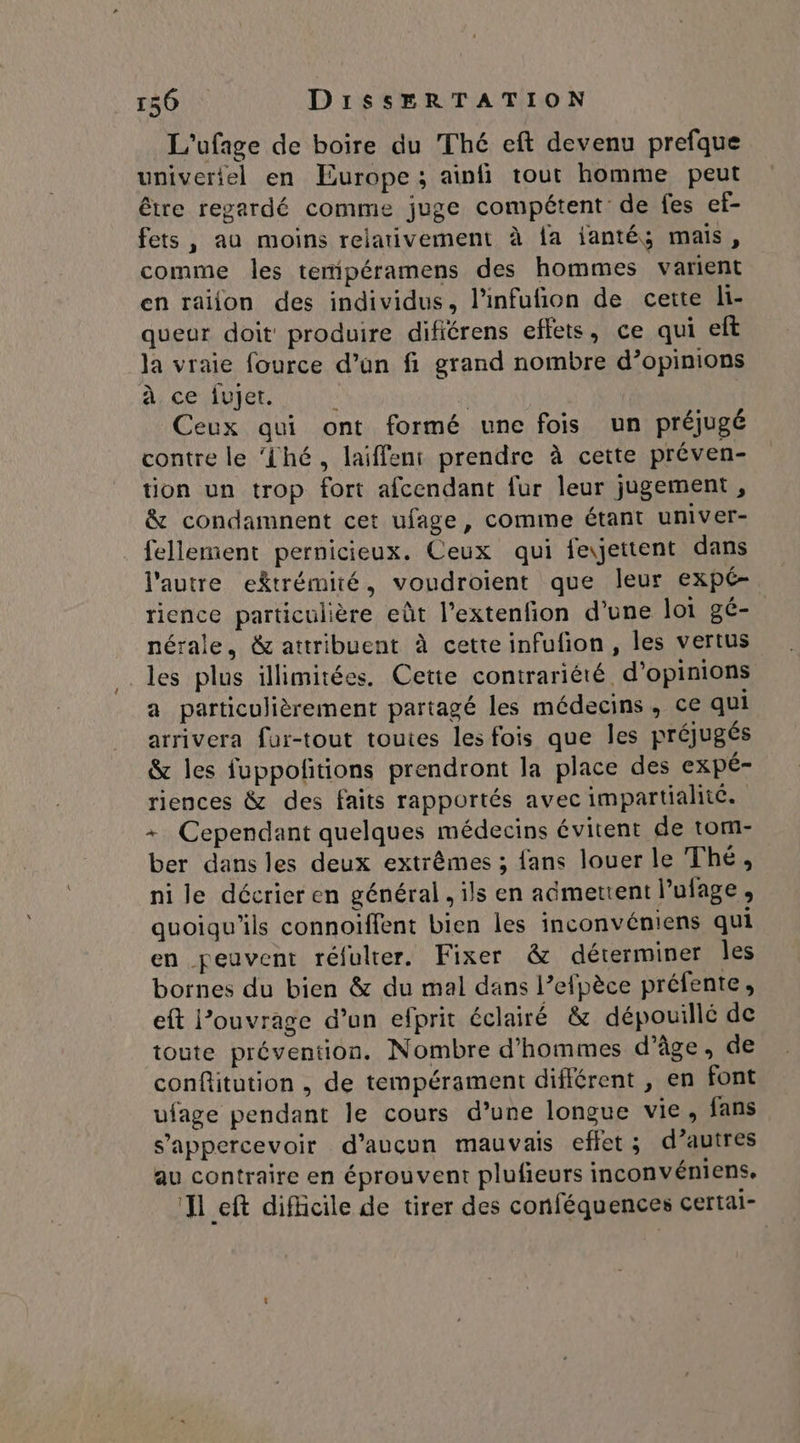 L'ufage de boire du Thé eft devenu prefque univeriel en Europe ; ainfi tout homme peut être regardé comme juge compétent de fes ef- fets, au moins reiaivement à {a janté; mais, comme les temipéramens des hommes varient en raiion des individus, l’infufion de cette li- queur doit produire difiérens effets, ce qui eft la vraie fource d’un fi grand nombre d’opinions à ce fujet. s f Ceux qui ont formé une fois un préjugé contre le ‘Lhé, laiffeni prendre à cette préven- tion un trop fort afcendant fur leur jugement , & condamnent cet ufage, comme étant univer- fellement pernicieux. Ceux qui feyettent dans l'autre ektrémité, voudroient que leur expé- rience particulière eût l’extenfion d'une loi gé- nérale, & attribuent à cette infufion, les vertus les plus illimitées. Cette contrariété d'opinions a particulièrement partagé les médecins, ce qui arrivera fur-tout toutes les fois que les préjugés & les fuppofñitions prendront la place des expé- riences & des faits rapportés avec impartiahic. + Cependant quelques médecins évitent de tom- ber dans les deux extrêmes ; fans louer le Thé, ni le décrier en général , ils en aëmettent l’ulage, quoiqu'ils connoïffent bien les inconvéniens qui en peuvent réfulter. Fixer & déterminer Îles bornes du bien & du mal dans l’efpèce préfente, eft l’ouvrage d’un efprit éclairé & dépouillé de toute prévention. Nombre d'hommes d'âge, de conftitution , de tempérament différent , en font ufage pendant le cours d’une longue vie, fans s’appercevoir d’aucun mauvais effet; d’autres au contraire en éprouvent plufieurs inconvéniens. ‘Il eft difficile de tirer des conféquences certai-
