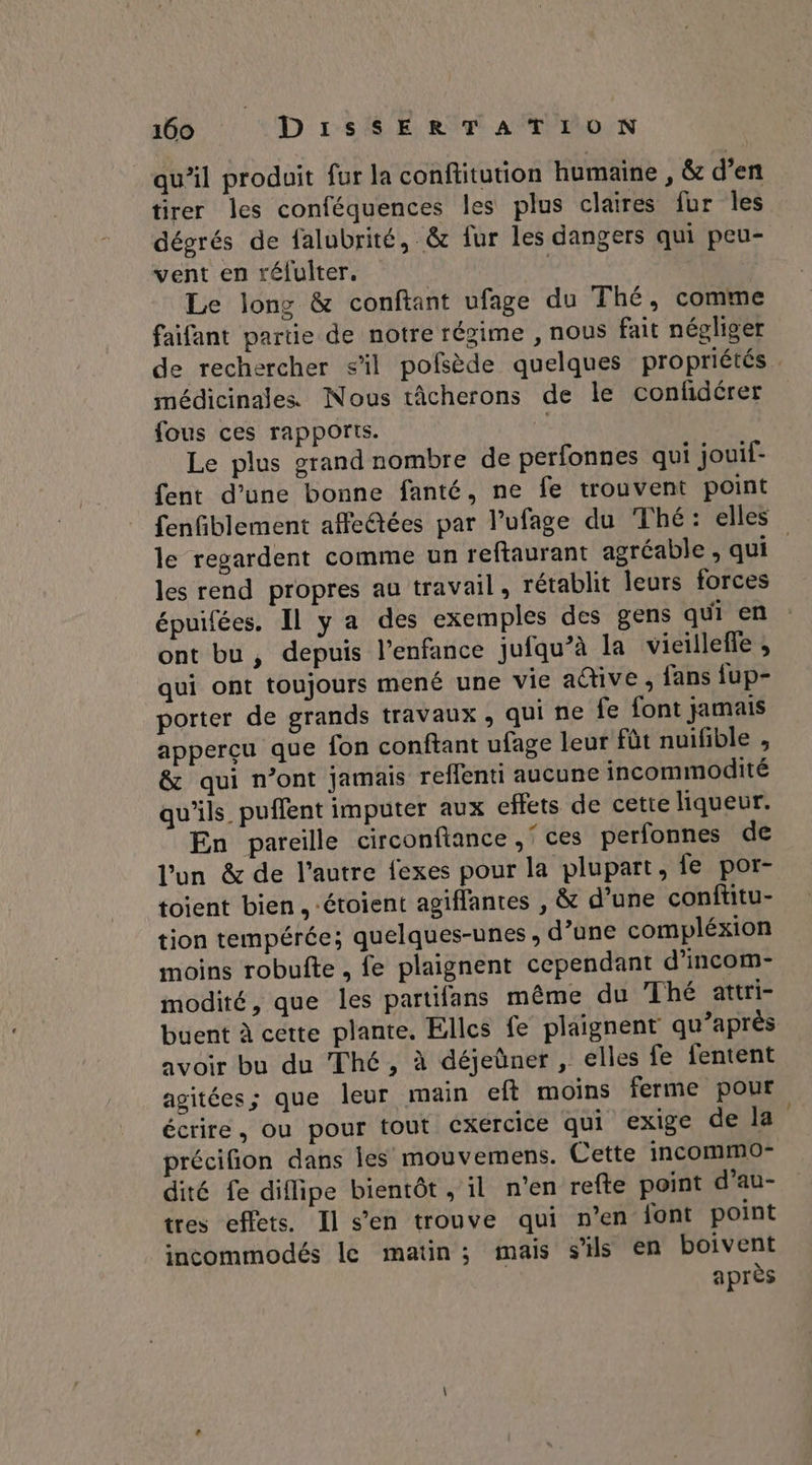 qu’il produit fur la conftitution humaine , & d’en tirer les conféquences les plus claires fur les dégrés de falubrité, & fur les dangers qui peu- vent en rélulter. | Le long & conftant ufage du Thé, comme faifant partie de notre régime , nous fait négliger de rechercher s’il pofsède quelques propriétés . médicinales Nous tâcherons de le confidérer fous ces rapports. Le plus grand nombre de perfonnes qui jouif- fent d’une bonne fanté, ne fe trouvent point fenfiblement affe@tées par l’ufage du Thé: elles le regardent comme un reftaurant agréable, qui. les rend propres au travail, rétablit leurs forces épuifées. Il y a des exemples des gens qui en ont bu , depuis l’enfance jufqu’à la vieilleffe , qui ont toujours mené une vie adive , fans fup- porter de grands travaux, qui ne fe font jamais apperçu que fon conftant ufage leur fût nuifible , & qui n’ont jamais reflenti aucune incommodité qu'ils puffent imputer aux effets de cette liqueur. En pareille circonftance ,' ces perfonnes de l’un & de l’autre fexes pour la plupart, fe por- toient bien. -étoient agiflantes , & d’une conftitu- tion tempérée; quelques-unes, d’une compléxion moins robufte , fe plaignent cependant d’incom- modité, que les partifans même du Thé attri- buent à cette plante. Elles fe plaignent qu’après avoir bu du Thé, à déjeüner , elles fe fentent agitées; que leur main ef moins ferme pour écrire, ou pour tout exercice qui exige de la précifion dans les mouvemens. Cette incommo- dité fe diflipe bientôt , il n’en refte point d’au- tres effets. Il s’en trouve qui n’en font point incommodés le matin; mais s'ils en boivent après