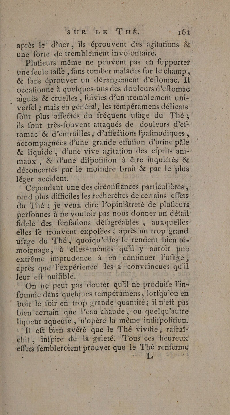 SUR LE Tué. 4 16 après le’ dîner, ils éprouvent @es agitations &amp;' une forte de tremblement involontaire. | Plufieurs même ne peuvent pas en fupporter une feule tafle , fans tomber malades fur le champ, &amp; fans éprouver un dérangement d’eflomac. Il occalionne à quelques-uns des douleurs d’eftomac aiguës &amp; cruelles, fuivies d’un tremblement uni-. verfel ; mais en général, les temipéramens délicats font plus affeftés du fréquent ufage du Thé; ils font très-fouvent attaqués de douleurs d’ef- tomac &amp; d’entrailles ; d’affeétions fpafmodiques , accompagnées d’une grande effufion d'urine pâle &amp; liquide, d’une vive agitation des eiprits ani- mabx , &amp; d’une difpofition à être inquiétés &amp; déconcertés par le moindre bruit &amp; par le plus léger accident. | # FE * Cependant uñe des circonftances particulières, rend plus difficiles les recherches de certains effets : du Thé ; je veux dire l’opiniätreté de plufieurs petfonnes à ne vouloir pas nous donner un détail fidele des fenfations délagréables ; auxquelles elles fe trouvent expofées ; après un trop grand ufage du Thé, quoiqu’elles fe rendent bien té moignage, à elles-mêmes qu'il y auroit ne extrême imprudénce à ‘en continuer l’ufage, après que l'expérience les’a convaincues qu'il leur eft nuifible. T'HPRTA + SUD On ne peut pas doutér qu'il ne produife l'in- fomnie dans quelques tempéramens, lorfqu’or en boit le foir en trop grande quantité; il n’eft pas bien certain que l’eau chaude, où quelqu’autre liqueur aqueule, n’opère la même indifpofition. I eft bien avéré que le Thé vivifie, rafraî- chit, infpire de la gaieté. Tous ces heureux effets fembleroïent prouver que le Thé renferme 4