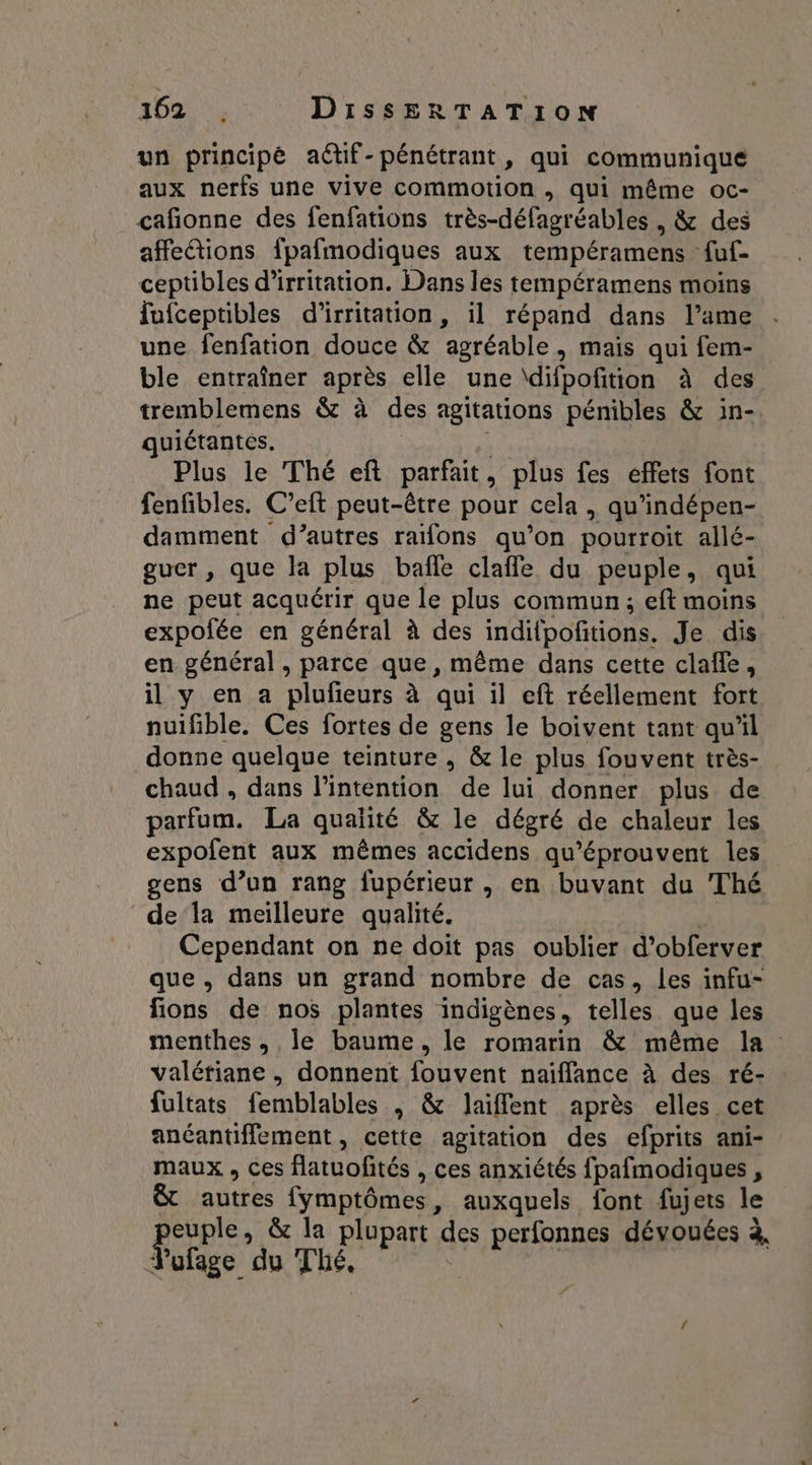un principé aëtif-pénétrant, qui communique aux nerfs une vive commotion , qui même oc- cafionne des fenfations très-défagréables , &amp; des affections fpafmodiques aux tempéramens fuf- ceptibles d'irritation. Dans les tempéramens moins fufceptibles d'irritation, il répand dans l’ame une fenfation douce &amp; agréable, mais qui fem- ble entraîner après elle une \difpofition à des tremblemens &amp; à des agitations pénibles &amp; in-. quiétantes. S Plus le Thé eft parfait, plus fes effets font fenfibles. C’eft peut-être pour cela , qu'indépen- damment d’autres raifons qu’on pourroit allé- guer , que la plus baffle clafle du peuple, qui ne peut acquérir que le plus commun; eft moins expofée en général à des indilpofitions. Je dis en général , parce que, même dans cette clafle, il y en a plufeurs à qui il eft réellement fort nuifble. Ces fortes de gens le boivent tant quil donne quelque teinture , &amp; le plus fouvent très- chaud , dans l'intention de lui donner plus de parfum. La qualité &amp; le dégré de chaleur les expofent aux mêmes accidens qu’éprouvent les gens d’un rang fupérieur, en buvant du Thé ‘de la meilleure qualité. Cependant on ne doit pas oublier d’obferver que, dans un grand nombre de cas, les infu- fions de nos plantes indigènes, telles que les menthes, le baume, le romarin &amp; même la valériane , donnent fouvent naiflance à des ré- fultats femblables | &amp; laiflent après elles cet anéantiffement, cette agitation des efprits ani- maux , ces flatuofités , ces anxiétés fpafmodiques , &amp; autres fymptômes, auxquels font fujets le perpre &amp; la plupart des perfonnes dévouées à, Vuofage du Thé, !