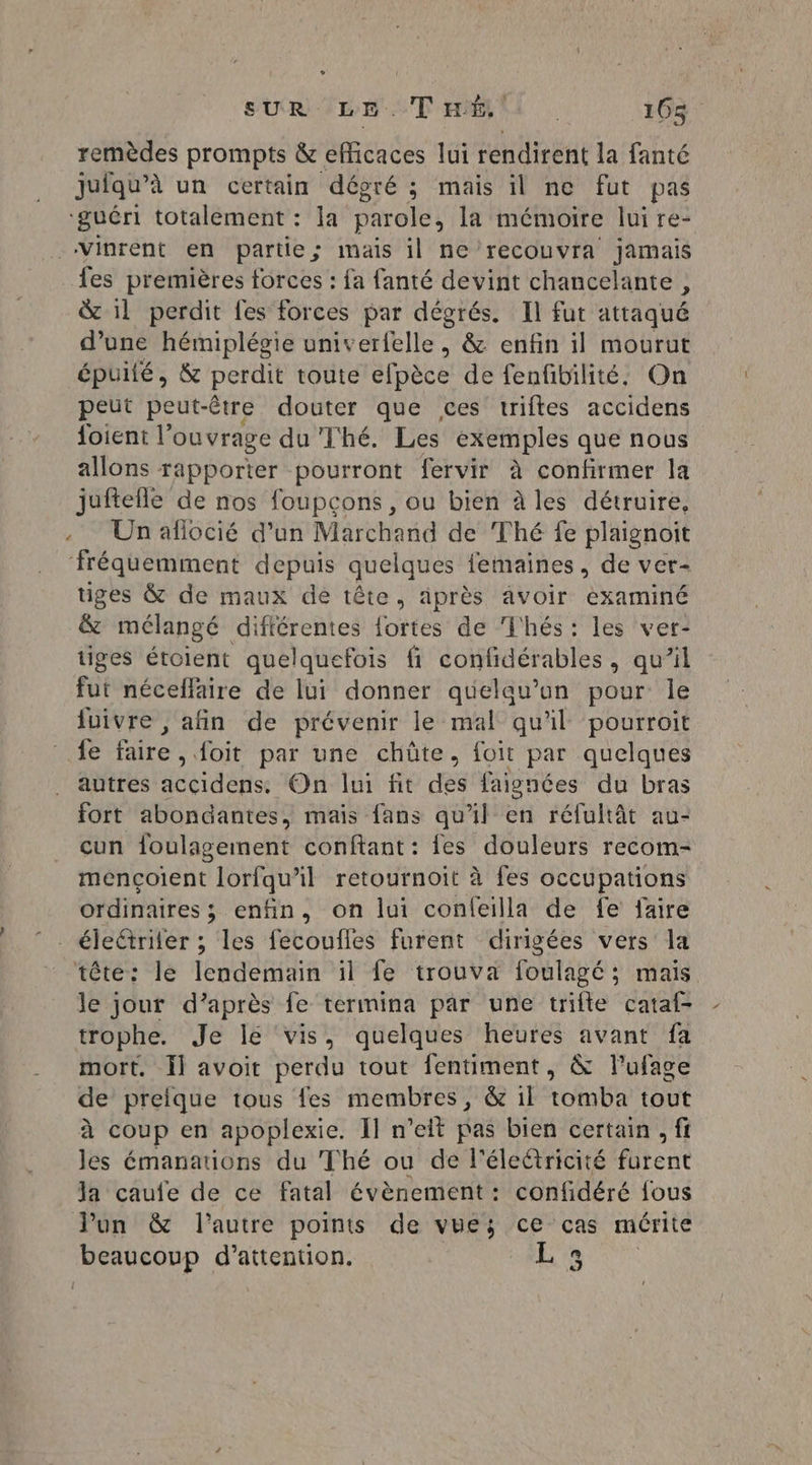 SUR ILE TEEN 106$: remèdes prompts &amp; efficaces lui rendirent la fanté juiqu’à un certain dégré ; mais il ne fut pas ‘guéri totalement : la parole, la mémoire lui re- _Vinrent en partie; mais il ne’recouvra jamais fes premières forces : fa fanté devint chancelante , &amp; 11 perdit fes forces par dégrés. Il fut attaqué d’une hémiplégie univerfelle , &amp; enfin il mourut épuilé, &amp; perdit toute elpéce de fenfibilité. On peut peut-être douter que ces triftes accidens {oient l’ou vrage du Thé. Les exemples que nous allons rapporter pourront fervir à confirmer la juftelle de nos foupcons, ou bien à les détruire, .. Unafiocié d’un Marchand de Thé fe plaignoit fréquemment depuis quelques lemaines , de ver- tiges &amp; de maux de tête, aiprès avoir examiné &amp; mélangé différentes fortes de Thés: les ver- tiges étoient quelquefois fi confidérables, qu’il fut néceffaire de lui donner quelqu'un pour le fuivre , afin de prévenir le mal qu'il pourroit fe faire ,{oit par une chûte. foit par quelques autres accidens. On lui fit des faignées du bras fort abondantes, mais fans qu'il en réfultât au- cun foulagement conftant: {es douleurs recom- mençoient lorfqu'il retournoit à fes occupations ordinaires ; enfin, on lui confeilla de fe faire éleétriter ; les fecoufles furent dirigées vers la tête: le lendemain il fe trouva foulagé; mais le jour d’après fe termina par une trifte cataf- trophe. Je le ‘vis, quelques heures avant fa ._ mort. Ïl avoit perdu tout fentiment, &amp; lufage de preique tous fes membres, &amp; il tomba tout à coup en apoplexie. Il n’eit pas bien certain ; fi les émanations du Thé ou de l'éleétricité fütent Ja caufe de ce fatal évènement : confidéré fous Von &amp; l’autre points de vues; ce cas mérite beaucoup d'attention. : ] ME a