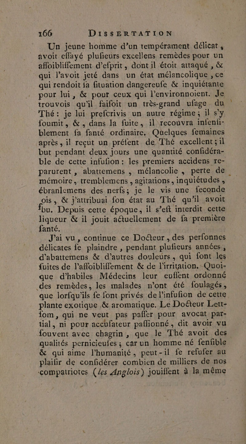 Un jeune homme d’un tempérament délicat , avoit cflayé plufieurs excellens remèdes pour un affoibliffement d’efprit, dont il étoir attaqué , & qui l’avoit jeté dans un état mélancolique , ce qui rendoit {a fituation dangereufe & inquiétante pour lui, & pour ceux qui l’environnoient. Je trouvois qu'il faifoit un très-grand ufage du Thé: je lui prefcrivis un autre régime; 1l s’y foumit, &, dans la fuite, 1l recouvra infeni- blement fa fanté ordinaire, Quelques {emaines après, il reçut un préfent de Thé excellent ; il but pendant deux jours une quantité confidéra- ble de cette infufion : les premiers accidens re- parurent , abattemens , mélancolie , perte de mémoire. tremblemens , agitations, inquiétudes , ébranlemens des nerfs; je le vis une feconde ois, & j'attribuai fon état au Thé qu'il avoit fbu. Depuis cette époque, il s’eft interdit cette liqueur & il jouit aétuellement de fa première fanté. J'ai vu, continue ce Doéteur , des perfonnes délicates le plaindre , pendant plufieurs années, d’abattemens & d’autres douleurs, qui font les fuites de l’afloibliffement & de l'irritation. Quoi- que d’habiles Médecins leur euflent ordonné des remèdes, les malades n’ont été foulagés, que lorfqu'ils fe font privés de l’infufion de cette plante exotique .& aromatique. Le Doëteur Lett- lom, qui ne veut pas pañler pour avocat par- tial, ni pour accufateur paflionné, dit avoir vu fouvent avec chagrin, que le Thé avoit des qualités pernicieufes ; car un homme né fenfble & qui aime l'humanité, peut-il fe refufer au plaifir de confidérer combien de milliers de nos compatriotes (es Anglois) jouiflent à la même