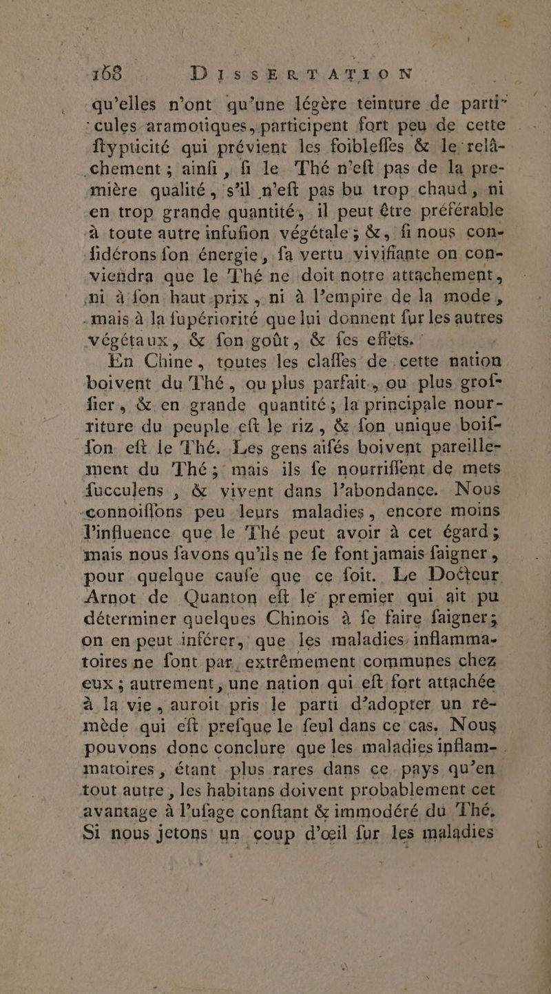 qu’elles n’ont qu’une légère teinture de parti” -cules aramotiques participent fort peu de cette flypticité qui prévient les foibleffes & le relà- .chement ; ainf , fi le Thé n'eft pas de la pre- mière qualité, s’il n’eft pas bu trop chaud, ni en trop grande quantité, 1l peut être préférable à toute autre infufñion végétale ; &, finous con. fidérons fon énergie, fa vertu Ni IFAREE on con- vieñdra que le Thé ne doit notre attachement, ai à fon haut-prix , ni à l’empire de la mode, -mais à la fupériorité que lui donnent fur les autres végétaux, & fon goût, & fes effets. : | En Chine, toutes les clafles de cette nation. boivent du Thé, ou plus parfait, ou plus grof- fier, & en grande quantité; la principale nour- riture du peuple eft le riz, & fon unique boif- Ton eft le Thé. Les gens: ee boivent pareille- ment du Thé; mas ils fe nourriflent de mets fucculens , & vivent dans l’abondance. Nous -connoiflons peu leurs maladies, encore moins l'influence que le Thé peut avoir à cet égard; mais nous favons qu'ils ne fe font jamais faigner , pour quelque caufe que ce foit. Le Docteur Arnot de Quanton eft le premier qui ait pu déterminer quelques Chinois à fe faire faigner,; on en peut inférer, que les maladies. inflamma- toires ne font par, extrêmement communes chez eux ; autrement, une nation qui eft fort attachée à la vie, auroit pris le parti d’adopter un ré- mède qui eft prefque le feul dans ce cas. Nous pouvons donc conclure que les maladies inflam- matoires , étant plus rares dans ce pays qu’en tout autre , les habitans doivent probablement cet avantage à l’ufage conftant & immodéré du Thé. Si nous jetons un coup d'œil for les maladies
