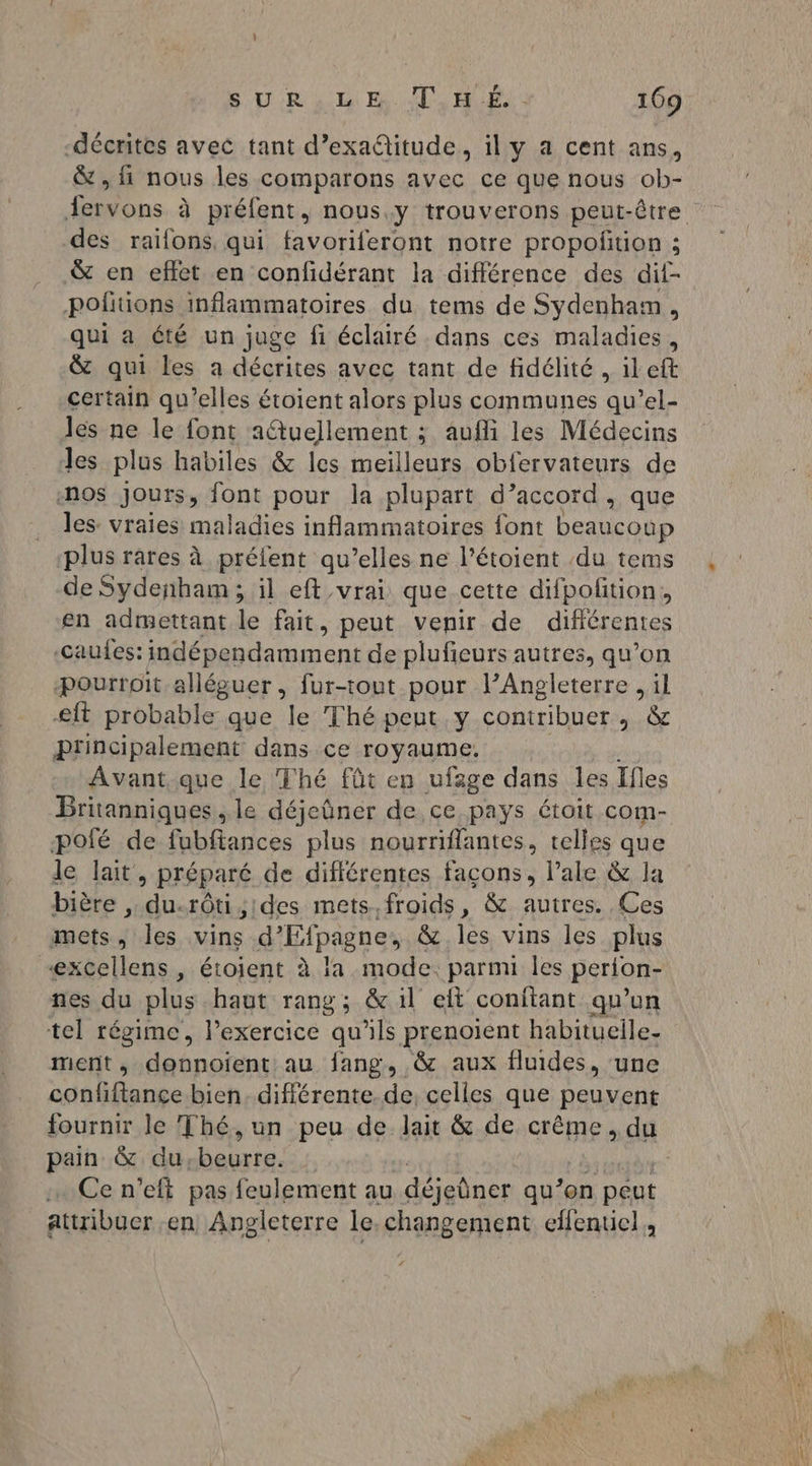 -décrites avec tant d’exa@itude, il y a cent ans, &amp; , fi nous les comparons avec ce que nous ob- des raifons, qui favoriferont notre propoñtion ; pofiions inflammatoires du tems de Sydenhaim , qui a été un juge fi éclairé dans ces maladies, &amp; qui les a décrites avec tant de fidélité , ileft certain qu’elles étoient alors plus communes qu’el- les ne le font adtuellement ; aufli les Médecins Jes plus habiles &amp; les meilleurs obfervateurs de -n9s jours, font pour la plupart d’accord, que les: vraies maladies inflammatoires font beaucoup plus rares à préfent qu’elles ne l’étoient du tems de Sydenham ; il eft vrai que cette difpofition, en adimettant le fait, peut venir de différentes -Caufes: indépendamment de plufieurs autres, qu’on ‘Ppourroit alléguer, fur-tout pour l’Angleterre , il eft probable que le Thé peut y contribuer, &amp; principalement dans ce royaume. Avant.que le Thé fût en ufage dans les Ifles Britanniques , le déjeûner de ce pays étoit com- pofé de fubftances plus nourriflantes, telles que le lait » Préparé de différentes façons, l’ale &amp; la bière , D, rôtistdes mets.froids, &amp; autres. Ces mets , les vins d'Efpagne, &amp; les vins les plus excellens , étoient à la mode. parnu les perton- nes du plus haut rang; &amp; il eft conitant qu’un tel régime, l’exercice qu’ils prenoient habituelle. ment , donnoient au fang, &amp; aux fluides, une confiftance bien. différente. de, celles que peuvent pain &amp; du. beurre. Ce n’eft pas feulement au déjeûner qu’on péut attribuer en Angleterre le.changement effentiel,,