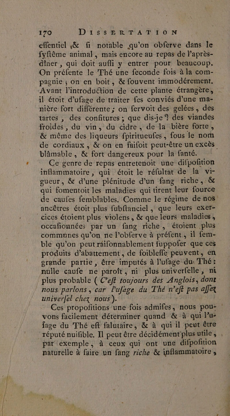 effentiel $& fi notable qu’on obferve dans le fyftême animal , mais encore au repas de l’après- dîner , qui doit aufli y entrer pour beaucoup. On préfente le Thé une feconde fois à la com- pagnie ; On en boit, & fouvent immodérement. Avant l'introduétion de cette plante étrangère, il étoit d’ufage de traiter fes conviés d’une ma- nière fort différente ; on fervoit des gelées, des tartes , des confitures ; que dis-je? des viandes froides , du vin, du cidre, de la bière forte, & même des liqueurs fpiritueufes, fous le nom blâmable , & fort dangereux pour la fanté. Ce genre de repas entretenoit une difpofñtion inflammatoire , qui étoit le réfultat de la vi- gueur, & d’une plénitude d'un fang riche, & qui fomentoit les maladies qui tirent leur fource ancêtres étoit plus fubftanciel , que leurs exer- ‘cices étoient plus violens, & que leurs maladies, occafionnées par un fang riche, étoient plus communes qu’on ne l’obferve à préfent, il fem- ble qu’on peut räifonnablement fuppofer que ces produits d’abattement , de foibleffe peuvent, en orande partie, être imputés à l’ufage du: Thé: nulle caufe ne paroît, ni plus univerfelle, ni nous parlons, car l'ufage du T'hé n’eft pas affex univerfel chez nous). de . Ces propofitions une fois admifes, nous pou- vons facilement détérminer quand & à qui lu: fige du Thé eft falutaire, & à qui il peut être réputé nuifible. Il peut être décidément plus utile , par exemple, à ceux qui ont une difpofñtion naturelle à faire un fang riche & inflammatoire , # tt