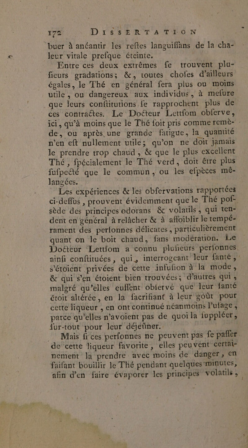 leur vitale prefque éteinte. Entre ces deux extrêmes fe trouvent plu- fieurs gradations; &, toutes chofes d’ailleurs égales, le Thé en général fera plus où moins utile, ou dangereux aux individus, à melure que leurs conftitutions {e rapprochent plus de ces contractes. Le Doéteur Lettfom obferve, ici, qu’à moins que le Thé foit pris comme remè- de, ou après. une grande fatigue, la quantité n’en eft nullement utile; qu’on ne doit Jamais le prendre trop chaud , & que le plus excellent Thé, fpécialement le Thé verd, doit être plus fufpeté que le commun, ou les efpèces mé- Jangées. ; | Les expériences & les obfervations rapportées ci-deflus , prouvent évidemment que le Thé pof- sède des principes odorans & volatils, qui ten- dent en général à relâcher & à affoiblir le tempé- rament des perfonnes délicates, particulièrement quant on le boit chaud, fans modération. Le Doëûteur Lettfom a connu pluñeurs perlonnes ainfi conftituées, qui, interrogeant leur fanté, s’étoient privées de cette infufñon à la mode, & qui s’en étoient bien trouvées; d’autres qui s malgré qu’elles euflent obiervé que leur fanté étoit altérée, en la facrifiant à leur goût pour cette liqueur , en ont continué néanmoins l’ulage , parce qu’elles n’avoient pas de quoi la fuppléer, dur-tout pour leur déjetiner. | F Mais fi ces perfonnes ne peuvent pas fe pañler nement la prendre avec moins de danger , en faifant bouillir le Thé pendant quelques minutes, afin d'en faire évaporer les principes volatils ,