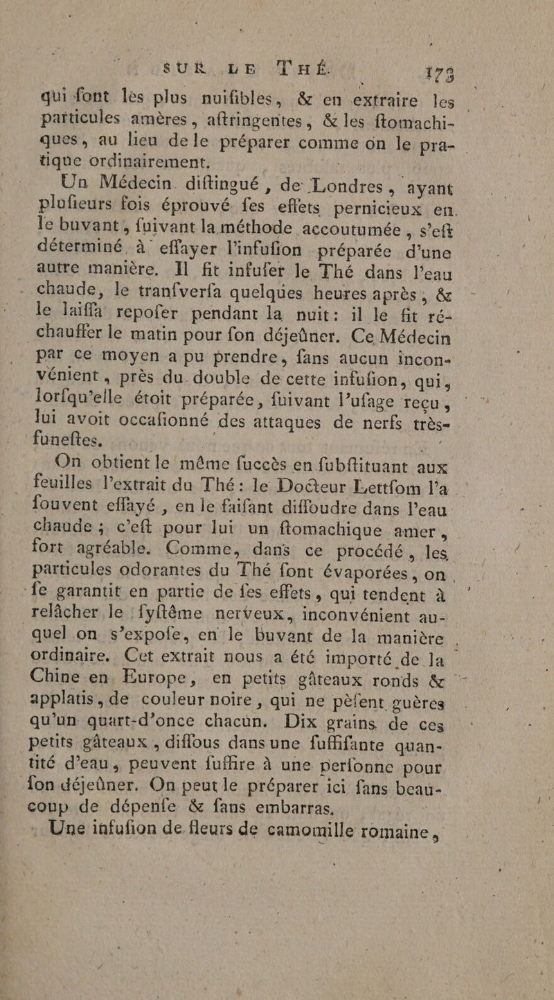qui font les plus nuifibles, & en extraire les particules amères , aftringentes, & les ffomachi- ques, au lieu de le préparer comme on le pra- tique ordinairement, | af a Un Médecin. diftingué , de Londres, ayant plufieurs fois éprouvé fes effets pernicieux en. le buvant, fuivant la méthode accoutumée , s’eft déterminé à effayer l’infufion préparée d’une autre manière. Il fit infuler le Thé dans l’eau chaude, le tranfverfa quelques heures après , & le laiffa repofer pendant la nuit: il le fit ré- chauffer le matin pour fon déjeûner. Ce Médecin par ce moyen a pu prendre, fans aucun incon- vénient, près du double de cette infufon, quis lorfqu’elle étoit préparée, fuivant l’ufage Tecus Jui avoit occafionné des attaques de nerfs très- funeftes, | je “Houe On obtient le même fuccès en fubftituant aux feuilles l'extrait du Thé: le Doteur Lettfom l’a fouvent effayé , en le faifant diffoudre dans l’eau chaude ; c’eft pour lui un ftomachique amer , fort agréable. Comme, dans ce procédé , les particules odorantes du Thé font évaporées , on. fe garantit en partie de fes effets, qui tendent à relâcher le :fyftême nerveux, inconvénient au- quel on s’expole, en le buvant de la manière ordinaire, Cet extrait nous a été importé de la Chine en, Europe, en petits gâteaux ronds & applatis, de couleur noire, qui ne pèfent guères qu'un quart-d’once chacun. Dix grains de ces petits gâteaux , diflous dansune fufifante quan- tité d’eau, peuvent fuffire à une perfonnc pour on déjeûner. On peutle préparer ici fans beau- coup de dépenfe & fans embarras. + Une infufion de fleurs de camomille romaine