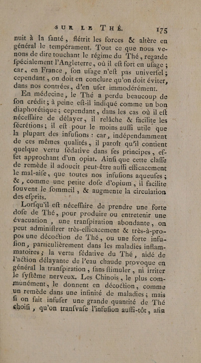 nuit à la fanté, flétrit les forces & altère en général le tempérament, Tout ce que nous ve- nons de dire touchant le régime du Thé , regarde fpécialement l’Angleterre, où il eft fort en ufage ; car, en France , {on ufage n’eft pas univerf{el ; cependant , on doit en conclure qu’on doit éviter, dans nos contrées, d’en ufer immodérément. En médecine, le Thé a perdu beaucoup de fon crédit; à peine eft-il indiqué comme un bon diaphorétique ; cependant, dans les cas où il eft néceflaire de délayer, il relâche & facilite les fécrétions; il eft pour le moins auffi utile que la plupart des infufions : car , indépendamment de ces mêmes qualités, il paroît qu’il contient quelque vertu fédative dans fes principes , ef- fet approchant d’un opiat. Ainf que cette claffe de remède il adoucit peut-être auffi efficacement le mal-aife, que toutes nos infufions aqueufes ; & , comme une petite dofe d’opium , il facilite fouvent le fommeil , & augmente la circulation des efprits. 74e Lorfqu'ileft néceffaire de prendre une forte dofe de Thé, pour produire ou entretenir une évacuation , une tran{piration abondante, on peut adminiftrer très-eMicacement & très-à-pro- pos une décoction de Thé, ou une forte infu- fion, particulièrement dans les maladies inflam- matoires ; la vertu fédative du Thé, aidé de laétion délayante de l’eau chaude provoque en général la tranfpiration , fans ftimuler , Niirriter le fyftême nerveux, Les Chinois , le plus com- munément, le donnent en décoétion, comme un remède dans une infinité de maladies ; mais fi on fait infufer une grande quantité de Thé €hoifi , qu’on tranfvafe l'infufion aufli-tôt, afin