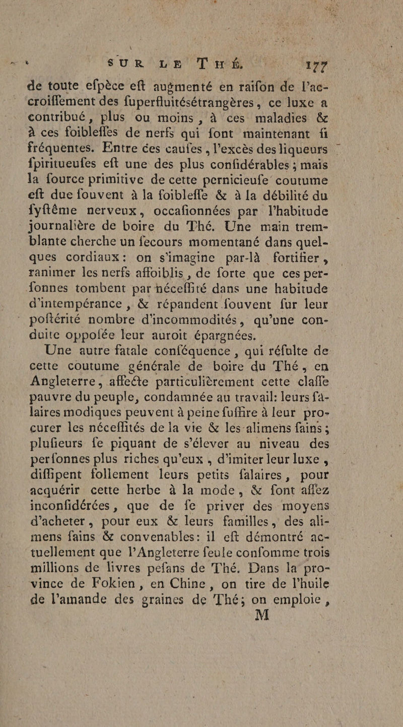 SURLE T'es LU re de toute efpèce eft augmenté en raifon de l’ac- croiffement des fuperfluitésétrangères , ce luxe a contribué, plus ou moins , à ces maladies &amp; à ces foiblefles de nerfs qui font maintenant fi fréquentes. Entre ces caufes , l'excès des liqueurs fpiritueufes eft une des plus” confidérables ; mais la fource primitive de cette pernicieufe coutume eft due fouvent à la foiblefle &amp; à la débilité du fyftème nerveux, occafionnées par l'habitude journalière de boire du Thé. Une main trem- blanté cherche un fecours momentané dans quel- ques cordiaux: on s’imagine par-là fortiñer, ranimer les nerfs afloiblis , de forte que ces per- onnes tombent par néceflité dans une habitude d’intempérance , &amp; répandent fouvent fur leur poftérité nombre d'incommodités, qu’une con- duite oppofée leur auroïit épargnées. Une autre fatale conféquence , qui réfulte de cette coutume générale de boire du Thé, en Angleterre, affeéte particulièrement cette clafle pauvre du peuple, condamnée au travail: leurs fa- laires modiques peuvent à peine fuffre à leur pro- curer les néceflités de la vie &amp; les-alimens fains ; plufieurs {e piquant de s'élever au niveau des perfonnes plus riches qu’eux , d’imiter leur luxe , diffipent follement leurs petits falaires, pour acquérir cette herbe à la mode, &amp; font affez inconfidérées, que de fe priver des moyens d'acheter, pour eux &amp; leurs familles, des ali- mens fains &amp; convenables: il eft démontré ac- tuellement que l’Angleterre feule confomme trois millions de livres pefans de Thé. Dans la pro- vince de Fokien, en Chine, on tire de l'huile de l’amande des graines de Thé; on emploie,