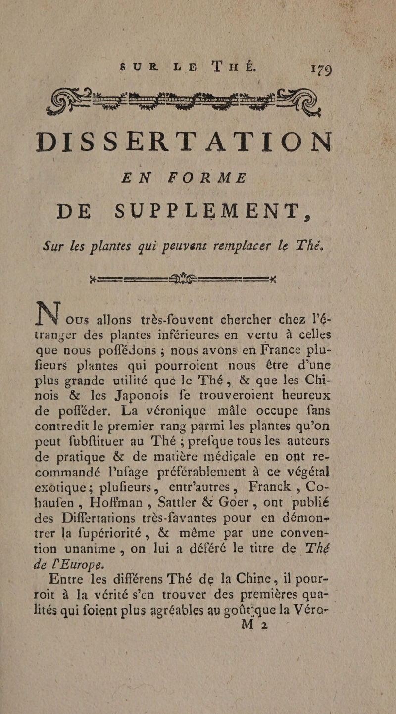 La GR ane) DISSERTATION EN FORME DE SUPPLEMENT, Sur les plantes qui peuvent remplacer le Thé, se amener rem ce N OUs allons très-fouvent chercher chez l’é- tranger des plantes inférieures en vertu à celles que nous poflédons ; nous avons en France plu- fieurs plantes qui pourroient nous être d’une plus grande utilité que le Thé, &amp; que les Chi- nois &amp; les Japonois fe trouveroient heureux de pofléder. La véronique mâle occupe fans contredit le premier rang parmi les plantes qu’on peut fubfituer au Thé ; prefque tous les auteurs de pratique &amp; de matière médicale en ont re- commandé l’ufage préférablement à ce végétal exotique; plufeurs, entr'autres, Franck , Co- haufen , Hoffman , Sattler &amp; Goer, ont publié des Differtations très-favantes pour en démon- trer la fupériorité , &amp; même par une conven- tion unanime , on lui a déféré le titre de Thé de l’Europe. Entre les différens Thé de la Chine, il pour- lités qui foient plus agréables qu goût que la Véro- M2