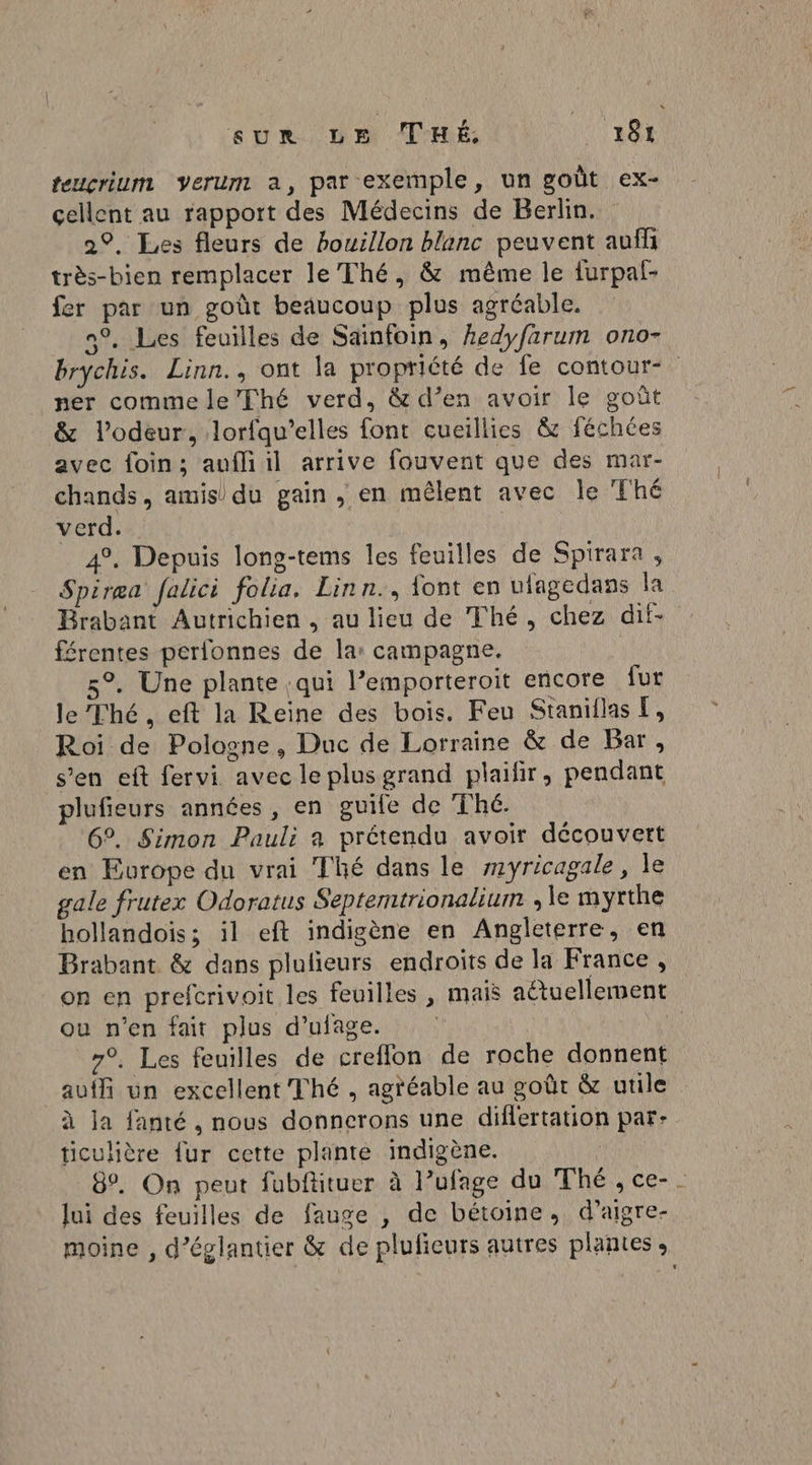 teuçcrium verum a, par exemple, un goût ex- cellent au rapport des Médecins de Berlin. 2°. Les fleurs de bouillon blanc peuvent auff très-bien remplacer le Thé, &amp; même le furpal- fer par un goût beaucoup plus agréable. n°. Les feuilles de Sainfoin, hedyfarum ono- brychis. Linn., ont la propriété de fe contour- ner comme le’Thé verd, &amp; d’en avoir le goût &amp; l'odeur, lorfqu’elles font cueillies &amp; féchées avec foin; aufliil arrive fouvent que des mar- chands, amis du gain , en mêlent avec le Thé verd. | 4%, Depuis long-tems les feuilles de Spirara , Spiræa falici folia, Linn., font en ulagedans la Brabant Autrichien , au lieu de Thé, chez dit- férentes perfonnes de la: campagne. 5°. Une plante :qui l’emporteroit encore fur le Thé, eft la Reine des bois. Feu Staniilas E, Roi de Pologne, Duc de Lorraine &amp; de Bar, s’en eft fervi avec le plus grand plaifir, pendant plufieurs années, en guife de Thé. 6°. Simon Pauli a prétendu avoir découvert en Europe du vrai Thé dans le myricagale, le gale frutex Odoratus Septemtrionalium , le myrthe hollandois; il eft indigène en Angleterre, en Brabant &amp; dans plulieurs endroits de la France, on en prefcrivoit les feuilles , mais actuellement ou n’en fait plus d’ufage. 7°. Les feuilles de creflon de roche donnent auf un excellent Thé , agréable au goût &amp; utile à ja fanté , nous donnerons une diflertation par: ticulière {ur cette plante indigène. | 8. On peut fubftituer à l’ufage du Thé, ce-. lui des feuilles de fauge , de bétoine, d’aigre- moine , d’églantier &amp; de plufieurs autres plantes »