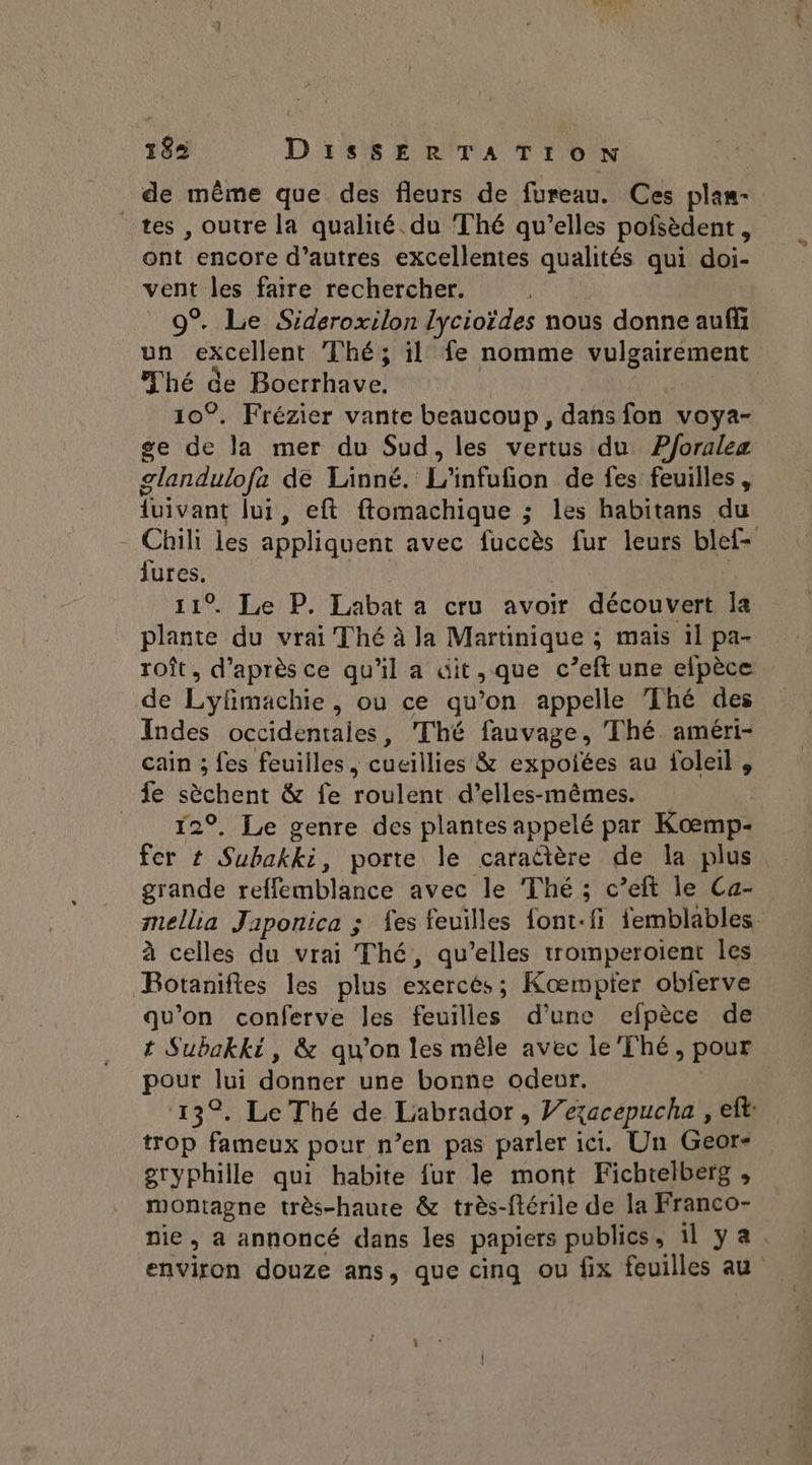 de même que des fleurs de fureau. Ces plas- tes , outre la qualité. du Thé qu’elles pofsèdent, ont encore d’autres excellentes qualités qui doi- vent les faire rechercher. 9% Le Sideroxilon lycioïdes nous donne aufñ un excellent Thé; il fe nomme vulgairement hé de Boerrhave, 10°. Frézier vante beaucoup, dañs fon voya- ge de la mer du Sud, les vertus du P/oralez glandulofa de Laänné. ototios de fes feuilles, {uivant lui, eft ftomachique ; les habitans du - Chili les appliquent avec fuccès fur leurs blef- He . Le P. Labat a cru avoir découvert la re du vrai Thé à la Martinique ; mais 1l pa- roît, d’après ce qu'il a üit,que c’eft une efpèce de Lyfmachie, ou ce qu’on appelle Thé des Indes occidentales, Thé fauvage, Thé améri- cain ; fes feuilles, cucillies &amp; expolées au foleil , fe éobenc &amp; fe roulent d’elles-mêmes. 129. Le genre des plantes appelé par Kœmp- fer # Subakki, porte le caraûtère de la plus grande reffetmblancé avec le Thé ; c’eft le Ca- mellia Japonica ; fes feuilles font.fi femblables à celles du vrai Thé, qu’elles tromperoient les Botaniftes les plus exercés; Kompfer obferve qu'on conferve les feuilles d'une efpèce de t Subakki, &amp; qu’on les mêle avec le'Thé, pour pour Au donner une bonne odeur. 13°. Le Thé de Labrador, Vexacepucha , eft: trop fameux pour n’en pas parler ici. Un Geor- gryphille qui habite fur le mont Fichtelberg , Au très-haute &amp; très-ftérile de la Franco- nie, a annoncé dans les papiers publics, 11 ya. environ douze ans, que cinq ou fix feuilles au