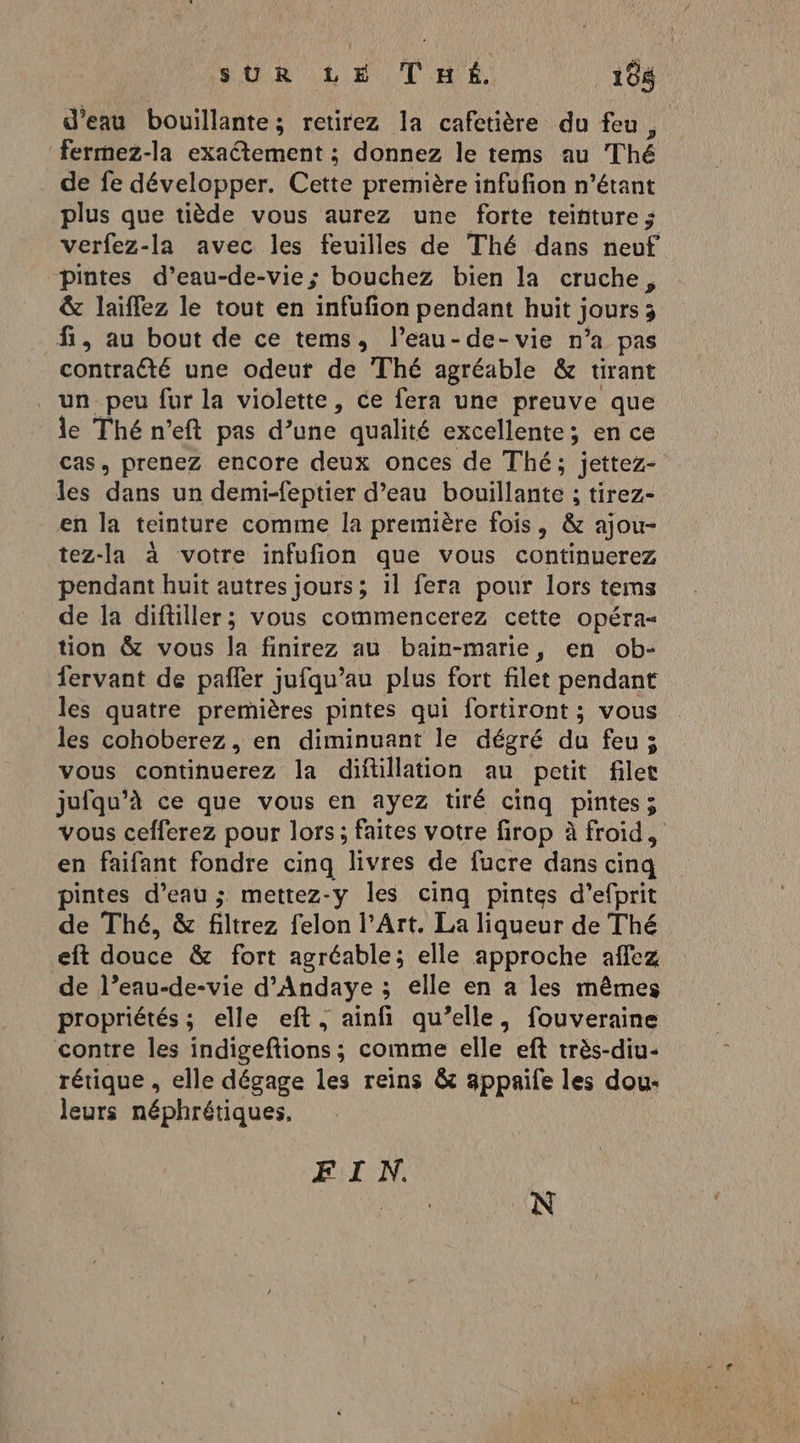 d’eau bouillante; retirez la cafetière du feu , fermez-la exactement ; donnez le tems au Thé de fe développer. Cette première infufion n'étant plus que tiède vous aurez une forte teinture ; verfez-la avec les feuilles de Thé dans neuf pintes d’eau-de-vie; bouchez bien la cruche , &amp; laiffez le tout en infufion pendant huit ; jours 3 fi, au bout de ce tems, l’eau-de-vie n’a pas contraété une odeut de Thé agréable &amp; tirant un peu fur la violette, ce fera une preuve que le Thé n’eft pas d’une qualité excellente; en ce cas, prenez encore deux onces de Thé; jettez- les dans un demi-feptier d’eau olaUre ; tirez- en la teinture comme la première fois, &amp; ajou- tez-la à votre infufion que vous continuerez pendant huit autres jours; il fera pour lors tems de la diftiller; vous commencerez cette opéra- tion &amp; vous la finirez au bain-marie, en ob- fervant de pañler jufqu’au plus fort filet pendant les quatre premières pintes qui fortiront ; vous les cohoberez, en diminuant le dégré du feu; vous continuerez la diftillation au petit filet jufqu’à ce que vous en ayez tiré cinq pintes; vous cefferez pour lors; faites votre firop à froid, en faifant fondre cinq livres de fucre dans cinq pintes d’eau ; mettez-y les cinq pintes d’efprit de Thé, &amp; filtrez felon l'Art. La liqueur de Thé eft douce &amp; fort agréable; elle approche affez de l’eau-de-vie d’Andaye ; elle en a les mêmes propriétés ; elle eft, ainfi qu’elle, fouveraine contre les indigeftions ; comme elle eft très-diu- rétique , elle dégage les reins &amp; appaife les dou: leurs néphrétiques, F'EN. N