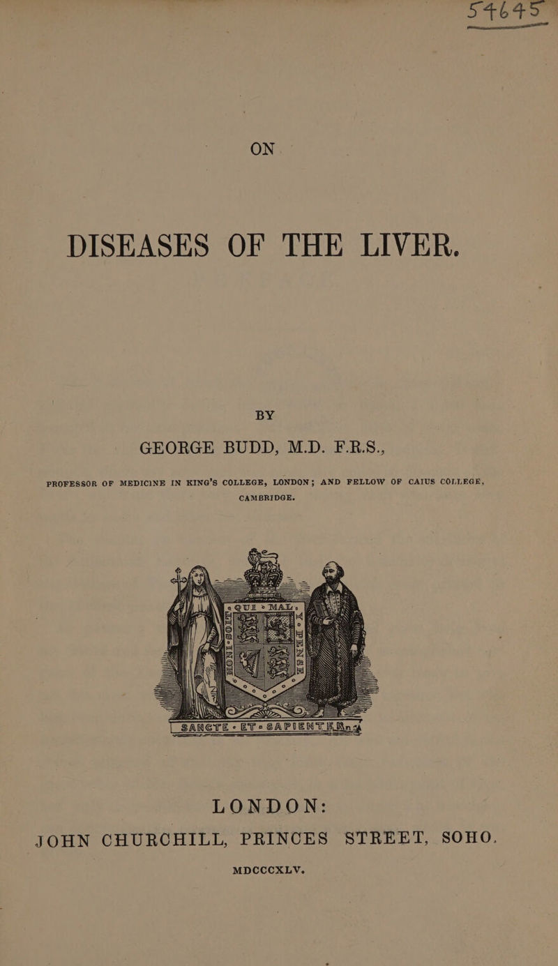 oo Fon ON. DISEASES OF THE LIVER. BY GEORGE BUDD, M.D. F.RS., PROFESSOR OF MEDICINE IN KING’S COLLEGE, LONDON; AND FELLOW OF CAIUS COLLEGE, CAMBRIDGE. Wt CRE LONDON: JOHN CHURCHILL, PRINCES STREET, SOHO. MDCCCXLV.