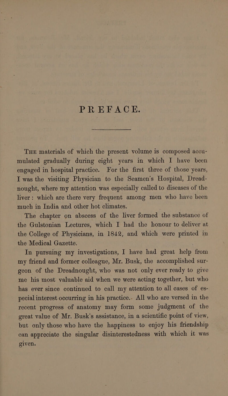 PREFACE. THE materials of which the present volume is composed accu- mulated gradually during eight years in which I have been engaged in hospital practice. For the first three of those years, I was the visiting Physician to the Seamen’s Hospital, Dread- nought, where my attention was especially called to diseases of the liver: which are there very frequent among men who have been much in India and other hot climates. The chapter on abscess of the liver formed the substance of the Gulstonian Lectures, which I had the honour to deliver at the College of Physicians, in 1842, and which were printed in the Medical Gazette. In pursuing my investigations, I have had great help from my friend and former colleague, Mr. Busk, the accomplished sur- geon of the Dreadnought, who was not only ever ready to give me his most valuable aid when we were acting together, but who has ever since continued to call my attention to all cases of es- pecial interest occurring in his practice.. All who are versed in the recent progress of anatomy may form some judgment of the great value of Mr. Busk’s assistance, in a scientific point of view, but only those who have the happiness to enjoy his friendship can appreciate the singular disinterestedness with which it was given.